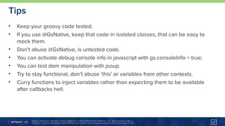 Unless otherwise indicated, these slides are © 2013-2015 Pivotal Software, Inc. and licensed under a 
Creative Commons Attribution-NonCommercial license: http://creativecommons.org/licenses/by-nc/3.0/
Tips
• Keep your groovy code tested.
• If you use @GsNative, keep that code in isolated classes, that can be easy to
mock them.
• Don’t abuse @GsNative, is untested code.
• You can activate debug console info in javascript with gs.consoleInfo = true;
• You can test dom manipulation with jsoup.
• Try to stay functional, don’t abuse ‘this’ or variables from other contexts.
• Curry functions to inject variables rather than expecting them to be available
after callbacks hell.
43
 