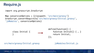 Unless otherwise indicated, these slides are © 2013-2015 Pivotal Software, Inc. and licensed under a 
Creative Commons Attribution-NonCommercial license: http://creativecommons.org/licenses/by-nc/3.0/
Require.js
45
import org.grooscript.GrooScript
Map conversionOptions = [classpath: 'src/main/groovy']
GrooScript.convertRequireJs('src/main/groovy/Initial.groovy',
'jsModules', conversionOptions)
define(function() {
function Initial() { … }
return Initial;
});
class Initial {
}
src/main/groovy/Initial.groovy jsModules/Initial.js
 