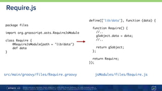 Unless otherwise indicated, these slides are © 2013-2015 Pivotal Software, Inc. and licensed under a 
Creative Commons Attribution-NonCommercial license: http://creativecommons.org/licenses/by-nc/3.0/
Require.js
46
define(['lib/data'], function (data) {
function Require() {
//..
gSobject.data = data;
//..
return gSobject;
};
return Require;
});
package files
import org.grooscript.asts.RequireJsModule
class Require {
@RequireJsModule(path = 'lib/data')
def data
}
src/main/groovy/files/Require.groovy jsModules/files/Require.js
 