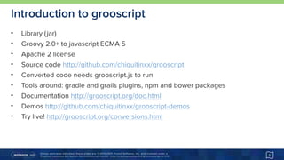 Unless otherwise indicated, these slides are © 2013-2015 Pivotal Software, Inc. and licensed under a 
Creative Commons Attribution-NonCommercial license: http://creativecommons.org/licenses/by-nc/3.0/
Introduction to grooscript
• Library (jar)
• Groovy 2.0+ to javascript ECMA 5
• Apache 2 license
• Source code http://github.com/chiquitinxx/grooscript
• Converted code needs grooscript.js to run
• Tools around: gradle and grails plugins, npm and bower packages
• Documentation http://grooscript.org/doc.html
• Demos http://github.com/chiquitinxx/grooscript-demos
• Try live! http://grooscript.org/conversions.html
5
 
