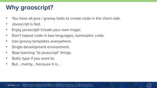 Unless otherwise indicated, these slides are © 2013-2015 Pivotal Software, Inc. and licensed under a 
Creative Commons Attribution-NonCommercial license: http://creativecommons.org/licenses/by-nc/3.0/
Why grooscript?
• You have all java / groovy tools to create code in the client side.
• Javascript is fast.
• Enjoy javascript! Create your own magic.
• Don’t repeat code in two languages, isomorphic code.
• Use groovy templates everywhere.
• Single development environment.
• Stop learning “to javascript” things.
• Static type if you want to.
• But… mainly… because it is…
6
 