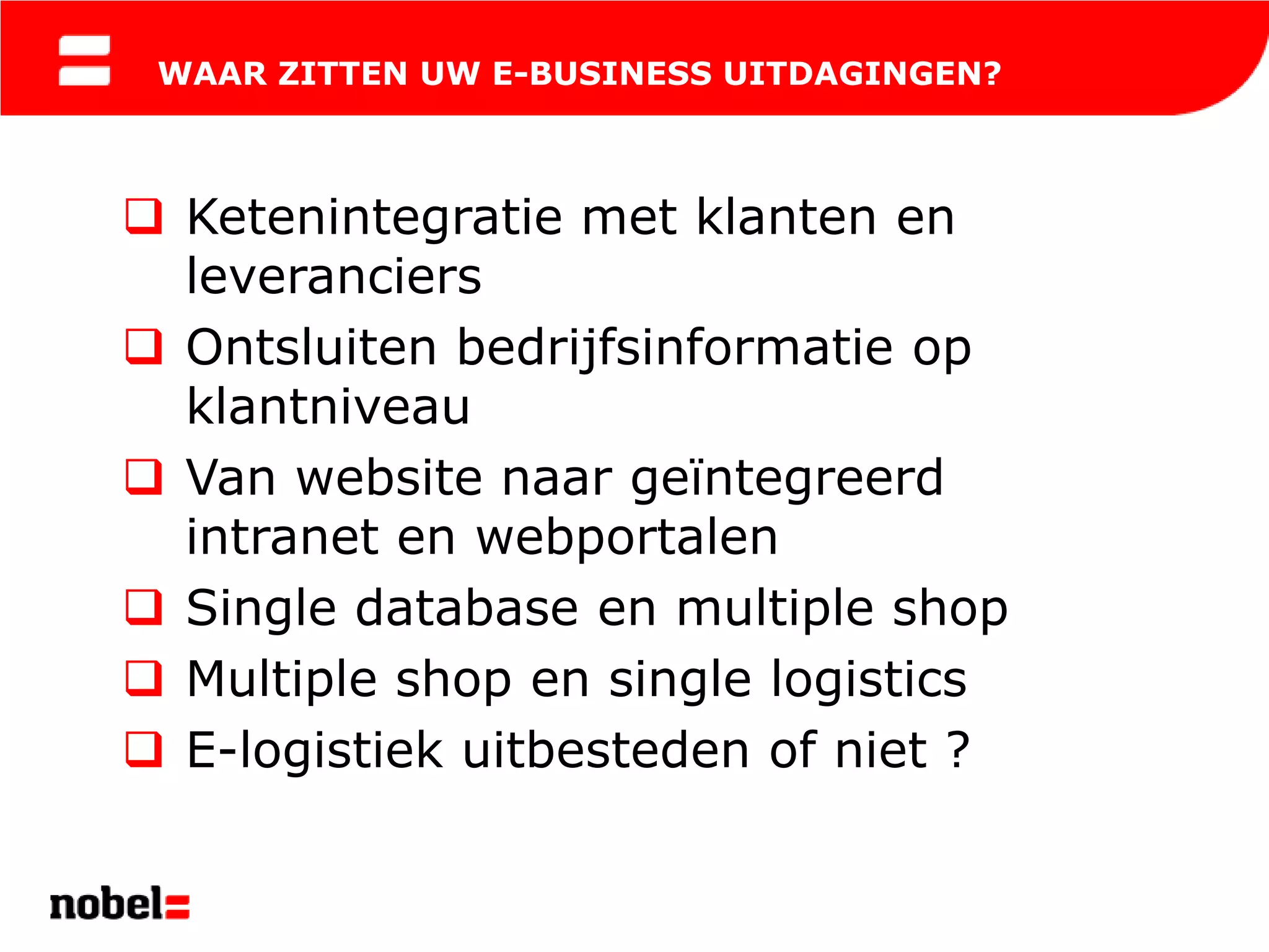 WAAR ZITTEN UW E-BUSINESS UITDAGINGEN?



 Ketenintegratie met klanten en
  leveranciers
 Ontsluiten bedrijfsinformatie op
  klantniveau
 Van website naar geïntegreerd
  intranet en webportalen
 Single database en multiple shop
 Multiple shop en single logistics
 E-logistiek uitbesteden of niet ?
 