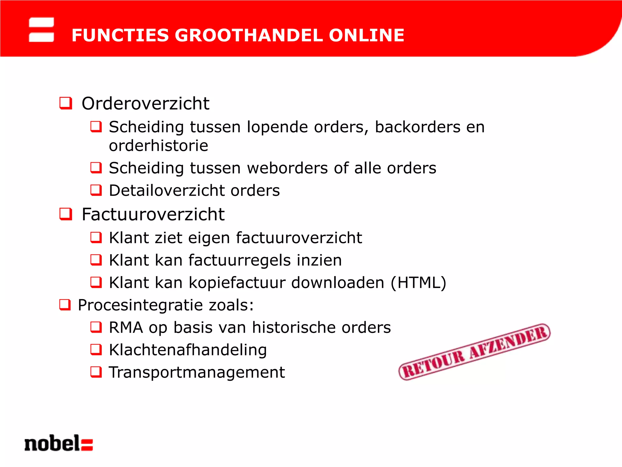 FUNCTIES GROOTHANDEL ONLINE


 Orderoverzicht
    Scheiding tussen lopende orders, backorders en
     orderhistorie
    Scheiding tussen weborders of alle orders
    Detailoverzicht orders
 Factuuroverzicht
    Klant ziet eigen factuuroverzicht
    Klant kan factuurregels inzien
    Klant kan kopiefactuur downloaden (HTML)
 Procesintegratie zoals:
    RMA op basis van historische orders
    Klachtenafhandeling
    Transportmanagement
 