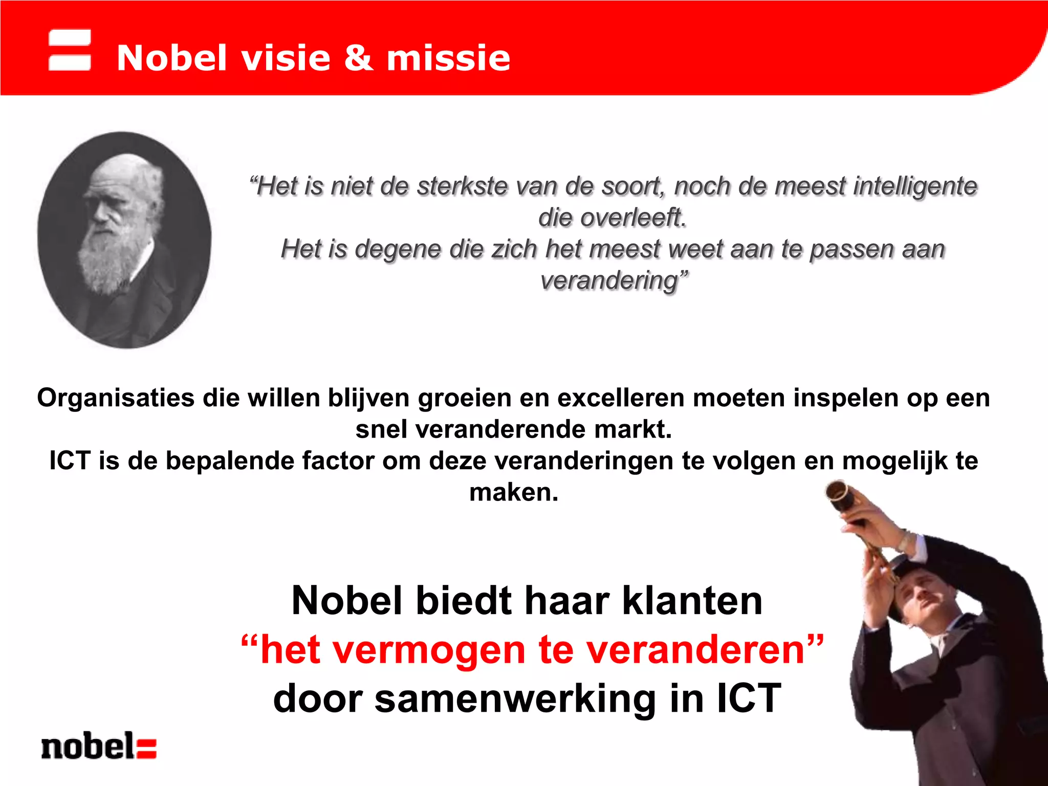 Nobel visie & missie


                “Het is niet de sterkste van de soort, noch de meest intelligente
                                           die overleeft.
                  Het is degene die zich het meest weet aan te passen aan
                                           verandering”



Organisaties die willen blijven groeien en excelleren moeten inspelen op een
                           snel veranderende markt.
 ICT is de bepalende factor om deze veranderingen te volgen en mogelijk te
                                    maken.



                   Nobel biedt haar klanten
                “het vermogen te veranderen”
                  door samenwerking in ICT
 
