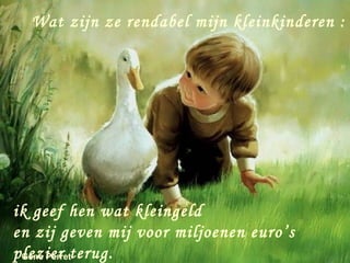 Wat zijn ze rendabel mijn kleinkinderen :




ik geef hen wat kleingeld
en zij geven mij voor miljoenen euro’s
plezier terug.
 Gene Perret
 