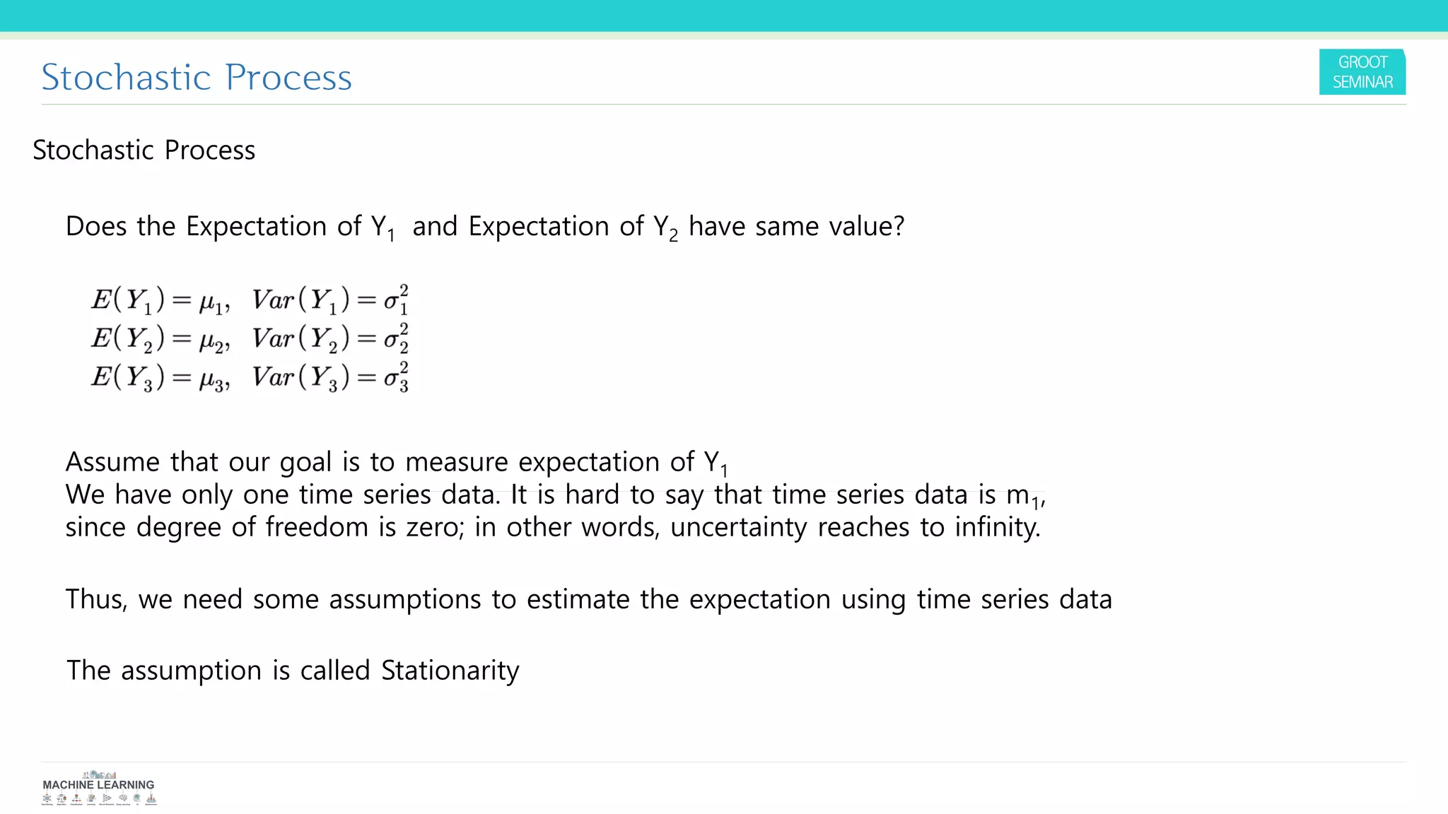 Stochastic Process
Stochastic Process
Does the Expectation of Y1 and Expectation of Y2 have same value?
Assume that our goal is to measure expectation of Y1
We have only one time series data. It is hard to say that time series data is m1,
since degree of freedom is zero; in other words, uncertainty reaches to infinity.
Thus, we need some assumptions to estimate the expectation using time series data
The assumption is called Stationarity
 