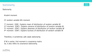 Stationarity
Stationarity
Krodml moment
Cf. random variable W’s moment
1st moment : E(W) : Explains mean of distribution of random variable W
2nd moment : E(W2) : Explains variance of distribution of random variable W
3rd moment : E(W3) : Explains skewness of distribution of random variable W
4th moment : E(W4) : Explains kurtosis of distribution of random variable W
Therefore, it sometimes calls weak stationarity.
If W is vector, 2nd moment is covariance matrix.
So, it also refers to covariance stationarity.
 