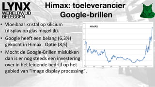 Himax: toeleverancier
Google-brillen
• Vloeibaar kristal op silicium
(display op glas mogelijk).
• Google heeft een belang (6,3%)
gekocht in Himax. Optie (8,5)
• Mocht de Google-Brillen mislukken
dan is er nog steeds een investering
over in het leidende bedrijf op het
gebied van “image display processing”.

 
