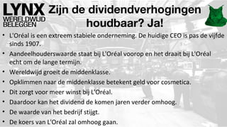 Zijn de dividendverhogingen
houdbaar? Ja!
• L'Oréal is een extreem stabiele onderneming. De huidige CEO is pas de vijfde
sinds 1907.
• Aandeelhouderswaarde staat bij L'Oréal voorop en het draait bij L'Oréal
echt om de lange termijn.
• Wereldwijd groeit de middenklasse.
• Opklimmen naar de middenklasse betekent geld voor cosmetica.
• Dit zorgt voor meer winst bij L'Oréal.
• Daardoor kan het dividend de komen jaren verder omhoog.
• De waarde van het bedrijf stijgt.
• De koers van L'Oréal zal omhoog gaan.

 
