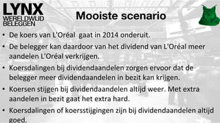 Mooiste scenario
• De koers van L'Oréal gaat in 2014 onderuit.
• De belegger kan daardoor van het dividend van L'Oréal meer
aandelen L'Oréal verkrijgen.
• Koersdalingen bij dividendaandelen zorgen ervoor dat de
belegger meer dividendaandelen in bezit kan krijgen.
• Koersen stijgen bij dividendaandelen altijd weer. Met extra
aandelen in bezit gaat het extra hard.
• Koersdalingen of koersstijgingen zijn bij dividendaandelen altijd
goed.

 