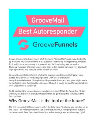 Do you know what is GrooveMail? Well, the name, “GrooveMail” gives away its identity.
By the name you can understand it is a customer relationship management (CRM) tool.
To simplify more, you can say, it is an email and SMS marketing tool, or service.
There are hundreds of similar services and tools in the market. Some are very good with
high reputations. And they are on the market for years!
So, why GrooveMail is different, what is the big deal about GrooveMail? Why I have
started my GrooveMail review saying it’s the CRM tool of the future?
In my GrooveMail review, I’ll emphasize this particular issue. And also, give a light touch
on the feathers and functionalities. Because, if I don’t, it would be hard for you to fathom
what GrooveMail is capable of.
So, I’ll spotlight the reasons to prove my claim- it is the CRM of the future. But I’ll start
with why it is the tool of the future first and then, I’ll go through the features and the
functionalities.
Why GrooveMail is the tool of the future?
The first reason is that GrooveMail is still in the beta stage. You know, you can do a lot at
this stage. That means you cannot use all the features in full swing right now. But you
can use most of them. You may think of it as a disadvantage, not an advantage, right?
 