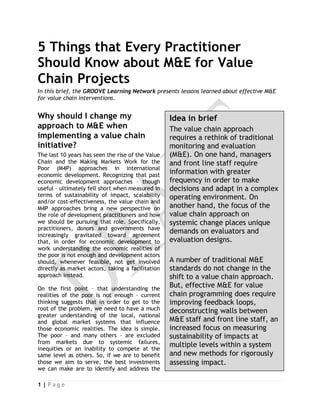 5 Things that Every Practitioner
Should Know about M&E for Value
Chain Projects
In this brief, the GROOVE Learning Network presents lessons learned about effective M&E
for value chain interventions.


Why should I change my                             Idea in brief
approach to M&E when                               The value chain approach
implementing a value chain                         requires a rethink of traditional
initiative?                                        monitoring and evaluation
The last 10 years has seen the rise of the Value   (M&E). On one hand, managers
Chain and the Making Markets Work for the          and front line staff require
Poor (M4P) approaches in international
economic development. Recognizing that past
                                                   information with greater
economic development approaches – though           frequency in order to make
useful – ultimately fell short when measured in    decisions and adapt in a complex
terms of sustainability of impact, scalability     operating environment. On
and/or cost-effectiveness, the value chain and
M4P approaches bring a new perspective on          another hand, the focus of the
the role of development practitioners and how      value chain approach on
we should be pursuing that role. Specifically,     systemic change places unique
practitioners, donors and governments have
increasingly gravitated toward agreement
                                                   demands on evaluators and
that, in order for economic development to         evaluation designs.
work understanding the economic realities of
the poor is not enough and development actors
should, whenever feasible, not get involved        A number of traditional M&E
directly as market actors, taking a facilitation   standards do not change in the
approach instead.                                  shift to a value chain approach.
On the first point – that understanding the
                                                   But, effective M&E for value
realities of the poor is not enough – current      chain programming does require
thinking suggests that in order to get to the      improving feedback loops,
root of the problem, we need to have a much        deconstructing walls between
greater understanding of the local, national
and global market systems that influence           M&E staff and front line staff, an
those economic realities. The idea is simple.      increased focus on measuring
The poor – and many others – are excluded          sustainability of impacts at
from markets due to systemic failures,
inequities or an inability to compete at the
                                                   multiple levels within a system
same level as others. So, if we are to benefit     and new methods for rigorously
those we aim to serve, the best investments        assessing impact.
we can make are to identify and address the

1|Page
 