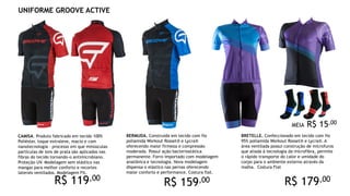 CAMISA. Produto fabricado em tecido 100%
Poliéster, toque extraleve, macio e com
nanotecnologia – processo em que minúsculas
partículas de íons de prata são aplicados nas
fibras do tecido tornando-o antimicrobiano.
Proteção UV. Modelagem sem elástico nas
mangas para melhor conforto e recortes
laterais ventilados. Modelagem Fit.
BRETELLE. Confeccionado em tecido com fio
95% poliamida Workout Rosset® e Lycra®. A
área ventilada possui construção de microfuros
que aliada à tecnologia da microfibra, permite
o rápido transporte do calor e umidade do
corpo para o ambiente externo através da
malha. Costura Flat
BERMUDA. Construída em tecido com fio
poliamida Workout Rosset® e Lycra®
oferecendo maior firmeza e compressão
moderada. Possui ação bacteriostática
permanente. Forro importado com modelagem
anatônica e tecnologia. Nova modelagem
dispensa o elástico nas pernas oferecendo
maior conforto e performance. Costura flat.
UNIFORME GROOVE ACTIVE
R$ 119,00
R$ 159,00 R$ 179,00
MEIA R$ 15,00
 