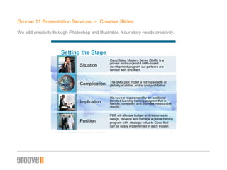 Groove 11 Presentation Services  –  Creative ݺߣs We add creativity through Photoshop and Illustrator. Your story needs creativity. Situation  Cisco Sales Masters Series (SMS) is a proven and successful skills-based development program our partners are familiar with and want. Complication The SMS pilot model is not repeatable or globally scalable, and is cost-prohibitive. Implication We have a requirement for an additional blended-learning training program that is flexible, consistent and provides measurable results. Position PDE will allocate budget and resources to design, develop and manage a global training program with  strategic value to Cisco that can be easily implemented in each theater. 
