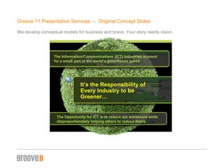 Groove 11 Presentation Services  –  Original Concept ݺߣs We develop conceptual models for business and brand. Your story needs vision. The Information/Communications (ICT) Industries account  for a small part of the world’s greenhouse gases. It’s the Responsibility of Every Industry to be Greener… The Opportunity for ICT is to reduce our emissions while  disproportionately helping others to reduce theirs. 