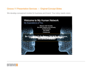 Groove 11 Presentation Services  –  Original Concept ݺߣs We develop conceptual models for business and brand. Your story needs vision. Behave with Humility  Don’t Let Your Ego Get Involved Act with Integrity and Honesty The Truth is Very Easy to Remember Communicate Be Consistent, Cognizant of Your Audience,  and Be Consistent Be Visible With Your Peers, Your Team, Your Customers Collaborate  Our Success Depends on It! Behave with Humility  Act with Integrity and Honesty Communicate Be Visible Collaborate 