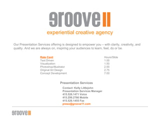 experiential creative agency Our Presentation Services offering is designed to empower you – with clarity, creativity, and quality. And we are always on, inspiring your audiences to learn, feel, do or be. Rate Card : Hours/ݺߣ Text Driven  1.00 Visualization  1.50 Photoshop/Illustrator 2.00  Original Art Design 2.75 Concept Development  7.00 Presentation Services Contact: Kelly Littlejohn Presentation Services Manager 415.526.1471 Voice 415.299.2766 Mobile 415.526.1455 Fax [email_address] 