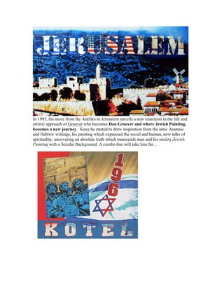 In 1995, his move from the Antilles to Jerusalem unveils a new transition in the life and
artistic approach of Groover who becomes Dan Groover and where Jewish Painting,
becomes a new journey. Since he started to draw inspiration from the antic Aramaic
and Hebrew writings, his painting which expressed the social and human, now talks of
spirituality, uncovering an absolute truth which transcends man and his society.Jewish
Painting with a Secular Background. A combo that will take him far…
 