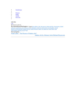 •          StumbleUpon
•
•          Pinterest
•          Reddit
•          Tumblr
•          Press This
•

Like this:
Like
Be the first to like this.
By	
  ethanthemarketingpro	
  • Tagged boris dubrov, dan, dan groover, dennis bacchus, ed grossman, eduard
grossman, gendelman, groover, groover dan, illustration, israeli art, jewish artists, jewish gallery, jewish
painters, jewish painting, josephus flavius, Joshua Neustein, Judaic Art, judaica art, noach lubin, noah
lubin,religion, theology, travel • Edit
Post navigation
Noah Lubin ~ The Picasso of Judaica Art?
                                     Judaica Art by Abstract Artist Michael Rozenvain

	
  
 