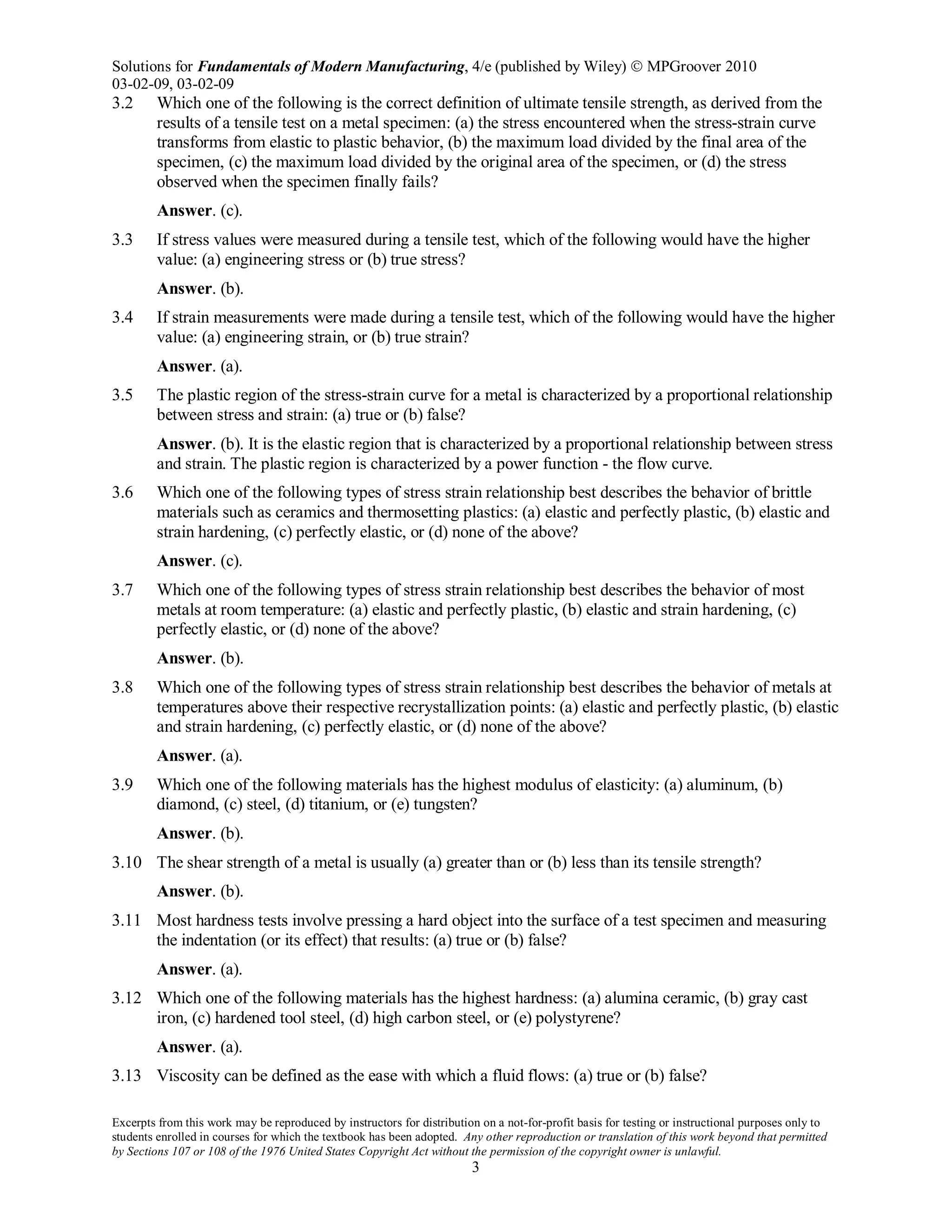 Solutions for Fundamentals of Modern Manufacturing, 4/e (published by Wiley)  MPGroover 2010
03-02-09, 03-02-09
Excerpts from this work may be reproduced by instructors for distribution on a not-for-profit basis for testing or instructional purposes only to
students enrolled in courses for which the textbook has been adopted. Any other reproduction or translation of this work beyond that permitted
by Sections 107 or 108 of the 1976 United States Copyright Act without the permission of the copyright owner is unlawful.
3
3.2 Which one of the following is the correct definition of ultimate tensile strength, as derived from the
results of a tensile test on a metal specimen: (a) the stress encountered when the stress-strain curve
transforms from elastic to plastic behavior, (b) the maximum load divided by the final area of the
specimen, (c) the maximum load divided by the original area of the specimen, or (d) the stress
observed when the specimen finally fails?
Answer. (c).
3.3 If stress values were measured during a tensile test, which of the following would have the higher
value: (a) engineering stress or (b) true stress?
Answer. (b).
3.4 If strain measurements were made during a tensile test, which of the following would have the higher
value: (a) engineering strain, or (b) true strain?
Answer. (a).
3.5 The plastic region of the stress-strain curve for a metal is characterized by a proportional relationship
between stress and strain: (a) true or (b) false?
Answer. (b). It is the elastic region that is characterized by a proportional relationship between stress
and strain. The plastic region is characterized by a power function - the flow curve.
3.6 Which one of the following types of stress strain relationship best describes the behavior of brittle
materials such as ceramics and thermosetting plastics: (a) elastic and perfectly plastic, (b) elastic and
strain hardening, (c) perfectly elastic, or (d) none of the above?
Answer. (c).
3.7 Which one of the following types of stress strain relationship best describes the behavior of most
metals at room temperature: (a) elastic and perfectly plastic, (b) elastic and strain hardening, (c)
perfectly elastic, or (d) none of the above?
Answer. (b).
3.8 Which one of the following types of stress strain relationship best describes the behavior of metals at
temperatures above their respective recrystallization points: (a) elastic and perfectly plastic, (b) elastic
and strain hardening, (c) perfectly elastic, or (d) none of the above?
Answer. (a).
3.9 Which one of the following materials has the highest modulus of elasticity: (a) aluminum, (b)
diamond, (c) steel, (d) titanium, or (e) tungsten?
Answer. (b).
3.10 The shear strength of a metal is usually (a) greater than or (b) less than its tensile strength?
Answer. (b).
3.11 Most hardness tests involve pressing a hard object into the surface of a test specimen and measuring
the indentation (or its effect) that results: (a) true or (b) false?
Answer. (a).
3.12 Which one of the following materials has the highest hardness: (a) alumina ceramic, (b) gray cast
iron, (c) hardened tool steel, (d) high carbon steel, or (e) polystyrene?
Answer. (a).
3.13 Viscosity can be defined as the ease with which a fluid flows: (a) true or (b) false?
 