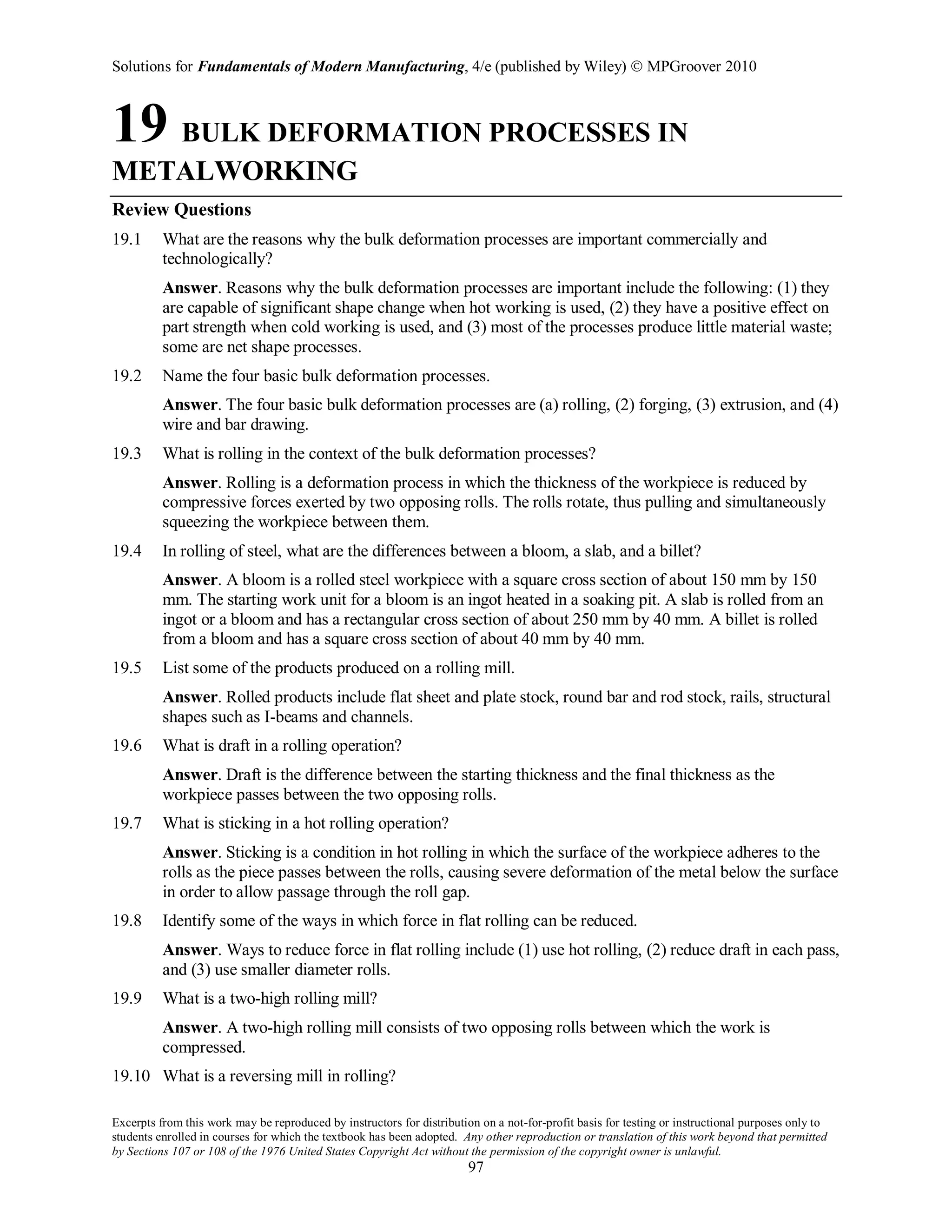 Solutions for Fundamentals of Modern Manufacturing, 4/e (published by Wiley)  MPGroover 2010
Excerpts from this work may be reproduced by instructors for distribution on a not-for-profit basis for testing or instructional purposes only to
students enrolled in courses for which the textbook has been adopted. Any other reproduction or translation of this work beyond that permitted
by Sections 107 or 108 of the 1976 United States Copyright Act without the permission of the copyright owner is unlawful.
97
19 BULK DEFORMATION PROCESSES IN
METALWORKING
Review Questions
19.1 What are the reasons why the bulk deformation processes are important commercially and
technologically?
Answer. Reasons why the bulk deformation processes are important include the following: (1) they
are capable of significant shape change when hot working is used, (2) they have a positive effect on
part strength when cold working is used, and (3) most of the processes produce little material waste;
some are net shape processes.
19.2 Name the four basic bulk deformation processes.
Answer. The four basic bulk deformation processes are (a) rolling, (2) forging, (3) extrusion, and (4)
wire and bar drawing.
19.3 What is rolling in the context of the bulk deformation processes?
Answer. Rolling is a deformation process in which the thickness of the workpiece is reduced by
compressive forces exerted by two opposing rolls. The rolls rotate, thus pulling and simultaneously
squeezing the workpiece between them.
19.4 In rolling of steel, what are the differences between a bloom, a slab, and a billet?
Answer. A bloom is a rolled steel workpiece with a square cross section of about 150 mm by 150
mm. The starting work unit for a bloom is an ingot heated in a soaking pit. A slab is rolled from an
ingot or a bloom and has a rectangular cross section of about 250 mm by 40 mm. A billet is rolled
from a bloom and has a square cross section of about 40 mm by 40 mm.
19.5 List some of the products produced on a rolling mill.
Answer. Rolled products include flat sheet and plate stock, round bar and rod stock, rails, structural
shapes such as I-beams and channels.
19.6 What is draft in a rolling operation?
Answer. Draft is the difference between the starting thickness and the final thickness as the
workpiece passes between the two opposing rolls.
19.7 What is sticking in a hot rolling operation?
Answer. Sticking is a condition in hot rolling in which the surface of the workpiece adheres to the
rolls as the piece passes between the rolls, causing severe deformation of the metal below the surface
in order to allow passage through the roll gap.
19.8 Identify some of the ways in which force in flat rolling can be reduced.
Answer. Ways to reduce force in flat rolling include (1) use hot rolling, (2) reduce draft in each pass,
and (3) use smaller diameter rolls.
19.9 What is a two-high rolling mill?
Answer. A two-high rolling mill consists of two opposing rolls between which the work is
compressed.
19.10 What is a reversing mill in rolling?
 