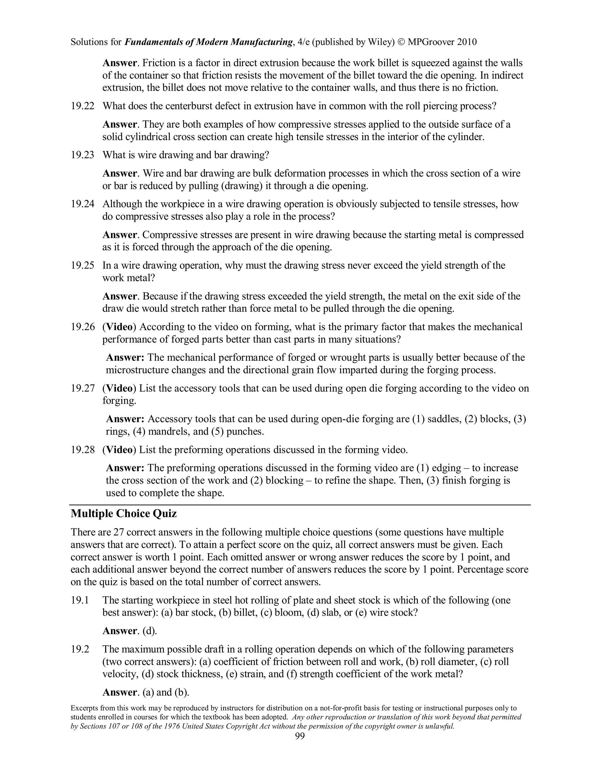 Solutions for Fundamentals of Modern Manufacturing, 4/e (published by Wiley)  MPGroover 2010
Excerpts from this work may be reproduced by instructors for distribution on a not-for-profit basis for testing or instructional purposes only to
students enrolled in courses for which the textbook has been adopted. Any other reproduction or translation of this work beyond that permitted
by Sections 107 or 108 of the 1976 United States Copyright Act without the permission of the copyright owner is unlawful.
99
Answer. Friction is a factor in direct extrusion because the work billet is squeezed against the walls
of the container so that friction resists the movement of the billet toward the die opening. In indirect
extrusion, the billet does not move relative to the container walls, and thus there is no friction.
19.22 What does the centerburst defect in extrusion have in common with the roll piercing process?
Answer. They are both examples of how compressive stresses applied to the outside surface of a
solid cylindrical cross section can create high tensile stresses in the interior of the cylinder.
19.23 What is wire drawing and bar drawing?
Answer. Wire and bar drawing are bulk deformation processes in which the cross section of a wire
or bar is reduced by pulling (drawing) it through a die opening.
19.24 Although the workpiece in a wire drawing operation is obviously subjected to tensile stresses, how
do compressive stresses also play a role in the process?
Answer. Compressive stresses are present in wire drawing because the starting metal is compressed
as it is forced through the approach of the die opening.
19.25 In a wire drawing operation, why must the drawing stress never exceed the yield strength of the
work metal?
Answer. Because if the drawing stress exceeded the yield strength, the metal on the exit side of the
draw die would stretch rather than force metal to be pulled through the die opening.
19.26 (Video) According to the video on forming, what is the primary factor that makes the mechanical
performance of forged parts better than cast parts in many situations?
Answer: The mechanical performance of forged or wrought parts is usually better because of the
microstructure changes and the directional grain flow imparted during the forging process.
19.27 (Video) List the accessory tools that can be used during open die forging according to the video on
forging.
Answer: Accessory tools that can be used during open-die forging are (1) saddles, (2) blocks, (3)
rings, (4) mandrels, and (5) punches.
19.28 (Video) List the preforming operations discussed in the forming video.
Answer: The preforming operations discussed in the forming video are (1) edging – to increase
the cross section of the work and (2) blocking – to refine the shape. Then, (3) finish forging is
used to complete the shape.
Multiple Choice Quiz
There are 27 correct answers in the following multiple choice questions (some questions have multiple
answers that are correct). To attain a perfect score on the quiz, all correct answers must be given. Each
correct answer is worth 1 point. Each omitted answer or wrong answer reduces the score by 1 point, and
each additional answer beyond the correct number of answers reduces the score by 1 point. Percentage score
on the quiz is based on the total number of correct answers.
19.1 The starting workpiece in steel hot rolling of plate and sheet stock is which of the following (one
best answer): (a) bar stock, (b) billet, (c) bloom, (d) slab, or (e) wire stock?
Answer. (d).
19.2 The maximum possible draft in a rolling operation depends on which of the following parameters
(two correct answers): (a) coefficient of friction between roll and work, (b) roll diameter, (c) roll
velocity, (d) stock thickness, (e) strain, and (f) strength coefficient of the work metal?
Answer. (a) and (b).
 