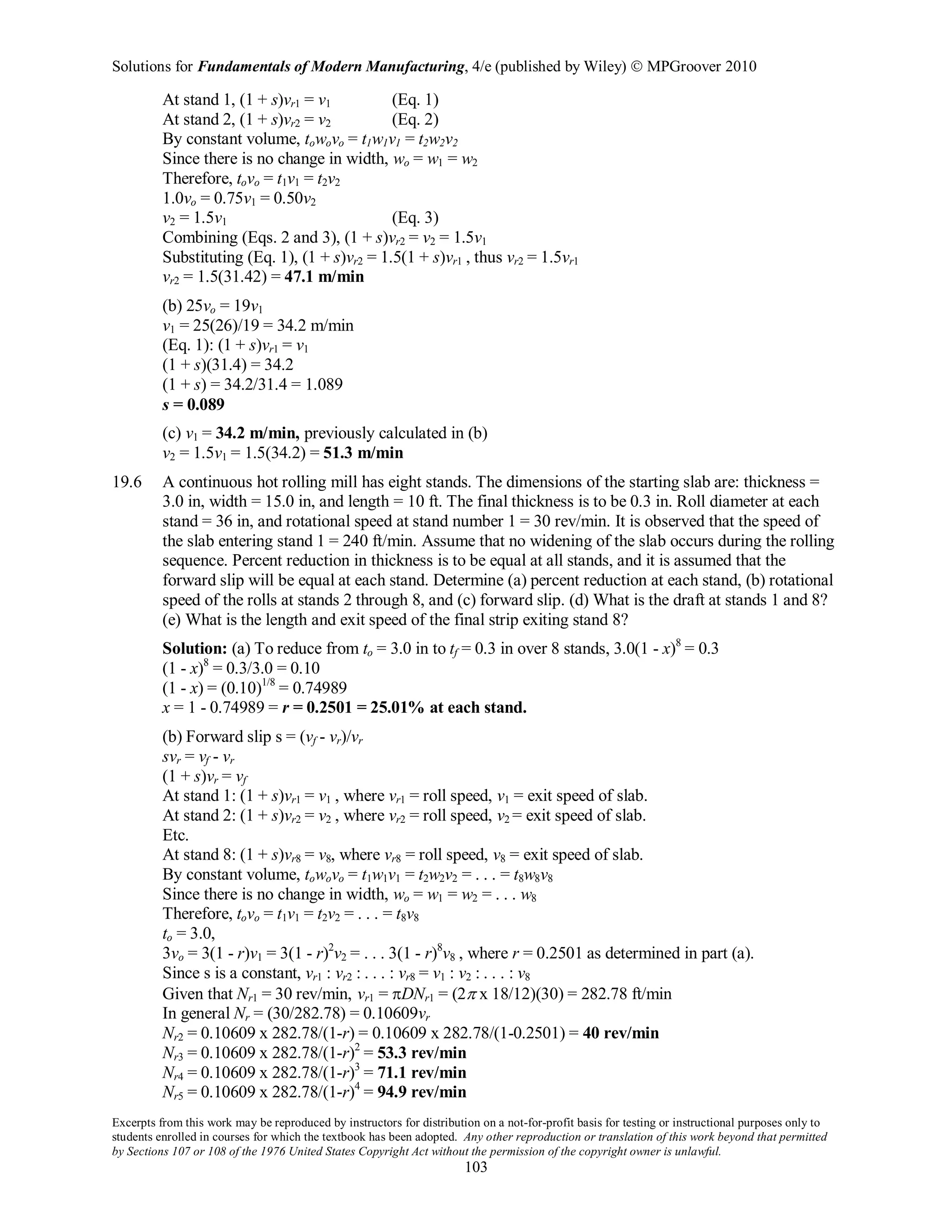 Solutions for Fundamentals of Modern Manufacturing, 4/e (published by Wiley)  MPGroover 2010
Excerpts from this work may be reproduced by instructors for distribution on a not-for-profit basis for testing or instructional purposes only to
students enrolled in courses for which the textbook has been adopted. Any other reproduction or translation of this work beyond that permitted
by Sections 107 or 108 of the 1976 United States Copyright Act without the permission of the copyright owner is unlawful.
103
At stand 1, (1 + s)vr1 = v1 (Eq. 1)
At stand 2, (1 + s)vr2 = v2 (Eq. 2)
By constant volume, towovo = t1w1v1 = t2w2v2
Since there is no change in width, wo = w1 = w2
Therefore, tovo = t1v1 = t2v2
1.0vo = 0.75v1 = 0.50v2
v2 = 1.5v1 (Eq. 3)
Combining (Eqs. 2 and 3), (1 + s)vr2 = v2 = 1.5v1
Substituting (Eq. 1), (1 + s)vr2 = 1.5(1 + s)vr1 , thus vr2 = 1.5vr1
vr2 = 1.5(31.42) = 47.1 m/min
(b) 25vo = 19v1
v1 = 25(26)/19 = 34.2 m/min
(Eq. 1): (1 + s)vr1 = v1
(1 + s)(31.4) = 34.2
(1 + s) = 34.2/31.4 = 1.089
s = 0.089
(c) v1 = 34.2 m/min, previously calculated in (b)
v2 = 1.5v1 = 1.5(34.2) = 51.3 m/min
19.6 A continuous hot rolling mill has eight stands. The dimensions of the starting slab are: thickness =
3.0 in, width = 15.0 in, and length = 10 ft. The final thickness is to be 0.3 in. Roll diameter at each
stand = 36 in, and rotational speed at stand number 1 = 30 rev/min. It is observed that the speed of
the slab entering stand 1 = 240 ft/min. Assume that no widening of the slab occurs during the rolling
sequence. Percent reduction in thickness is to be equal at all stands, and it is assumed that the
forward slip will be equal at each stand. Determine (a) percent reduction at each stand, (b) rotational
speed of the rolls at stands 2 through 8, and (c) forward slip. (d) What is the draft at stands 1 and 8?
(e) What is the length and exit speed of the final strip exiting stand 8?
Solution: (a) To reduce from to = 3.0 in to tf = 0.3 in over 8 stands, 3.0(1 - x)8
= 0.3
(1 - x)8
= 0.3/3.0 = 0.10
(1 - x) = (0.10)1/8
= 0.74989
x = 1 - 0.74989 = r = 0.2501 = 25.01% at each stand.
(b) Forward slip s = (vf - vr)/vr
svr = vf - vr
(1 + s)vr = vf
At stand 1: (1 + s)vr1 = v1 , where vr1 = roll speed, v1 = exit speed of slab.
At stand 2: (1 + s)vr2 = v2 , where vr2 = roll speed, v2 = exit speed of slab.
Etc.
At stand 8: (1 + s)vr8 = v8, where vr8 = roll speed, v8 = exit speed of slab.
By constant volume, towovo = t1w1v1 = t2w2v2 = . . . = t8w8v8
Since there is no change in width, wo = w1 = w2 = . . . w8
Therefore, tovo = t1v1 = t2v2 = . . . = t8v8
to = 3.0,
3vo = 3(1 - r)v1 = 3(1 - r)2
v2 = . . . 3(1 - r)8
v8 , where r = 0.2501 as determined in part (a).
Since s is a constant, vr1 : vr2 : . . . : vr8 = v1 : v2 : . . . : v8
Given that Nr1 = 30 rev/min, vr1 = πDNr1 = (2π x 18/12)(30) = 282.78 ft/min
In general Nr = (30/282.78) = 0.10609vr
Nr2 = 0.10609 x 282.78/(1-r) = 0.10609 x 282.78/(1-0.2501) = 40 rev/min
Nr3 = 0.10609 x 282.78/(1-r)2
= 53.3 rev/min
Nr4 = 0.10609 x 282.78/(1-r)3
= 71.1 rev/min
Nr5 = 0.10609 x 282.78/(1-r)4
= 94.9 rev/min
 