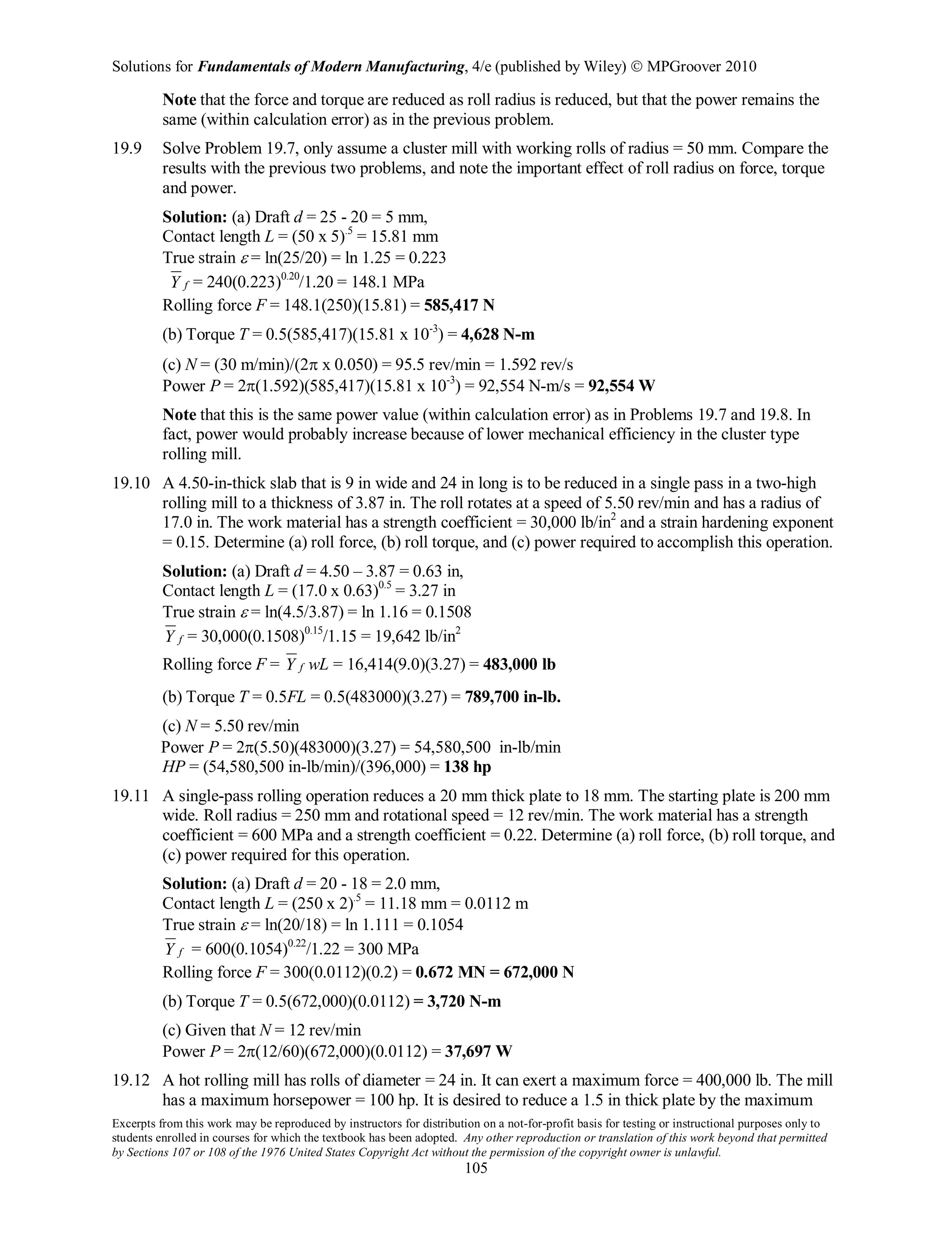 Solutions for Fundamentals of Modern Manufacturing, 4/e (published by Wiley)  MPGroover 2010
Excerpts from this work may be reproduced by instructors for distribution on a not-for-profit basis for testing or instructional purposes only to
students enrolled in courses for which the textbook has been adopted. Any other reproduction or translation of this work beyond that permitted
by Sections 107 or 108 of the 1976 United States Copyright Act without the permission of the copyright owner is unlawful.
105
Note that the force and torque are reduced as roll radius is reduced, but that the power remains the
same (within calculation error) as in the previous problem.
19.9 Solve Problem 19.7, only assume a cluster mill with working rolls of radius = 50 mm. Compare the
results with the previous two problems, and note the important effect of roll radius on force, torque
and power.
Solution: (a) Draft d = 25 - 20 = 5 mm,
Contact length L = (50 x 5).5
= 15.81 mm
True strain ε = ln(25/20) = ln 1.25 = 0.223
fY = 240(0.223)0.20
/1.20 = 148.1 MPa
Rolling force F = 148.1(250)(15.81) = 585,417 N
(b) Torque T = 0.5(585,417)(15.81 x 10-3
) = 4,628 N-m
(c) N = (30 m/min)/(2π x 0.050) = 95.5 rev/min = 1.592 rev/s
Power P = 2π(1.592)(585,417)(15.81 x 10-3
) = 92,554 N-m/s = 92,554 W
Note that this is the same power value (within calculation error) as in Problems 19.7 and 19.8. In
fact, power would probably increase because of lower mechanical efficiency in the cluster type
rolling mill.
19.10 A 4.50-in-thick slab that is 9 in wide and 24 in long is to be reduced in a single pass in a two-high
rolling mill to a thickness of 3.87 in. The roll rotates at a speed of 5.50 rev/min and has a radius of
17.0 in. The work material has a strength coefficient = 30,000 lb/in2
and a strain hardening exponent
= 0.15. Determine (a) roll force, (b) roll torque, and (c) power required to accomplish this operation.
Solution: (a) Draft d = 4.50 – 3.87 = 0.63 in,
Contact length L = (17.0 x 0.63)0.5
= 3.27 in
True strain ε = ln(4.5/3.87) = ln 1.16 = 0.1508
fY = 30,000(0.1508)0.15
/1.15 = 19,642 lb/in2
Rolling force F = fY wL = 16,414(9.0)(3.27) = 483,000 lb
(b) Torque T = 0.5FL = 0.5(483000)(3.27) = 789,700 in-lb.
(c) N = 5.50 rev/min
Power P = 2π(5.50)(483000)(3.27) = 54,580,500 in-lb/min
HP = (54,580,500 in-lb/min)/(396,000) = 138 hp
19.11 A single-pass rolling operation reduces a 20 mm thick plate to 18 mm. The starting plate is 200 mm
wide. Roll radius = 250 mm and rotational speed = 12 rev/min. The work material has a strength
coefficient = 600 MPa and a strength coefficient = 0.22. Determine (a) roll force, (b) roll torque, and
(c) power required for this operation.
Solution: (a) Draft d = 20 - 18 = 2.0 mm,
Contact length L = (250 x 2).5
= 11.18 mm = 0.0112 m
True strain ε = ln(20/18) = ln 1.111 = 0.1054
fY = 600(0.1054)0.22
/1.22 = 300 MPa
Rolling force F = 300(0.0112)(0.2) = 0.672 MN = 672,000 N
(b) Torque T = 0.5(672,000)(0.0112) = 3,720 N-m
(c) Given that N = 12 rev/min
Power P = 2π(12/60)(672,000)(0.0112) = 37,697 W
19.12 A hot rolling mill has rolls of diameter = 24 in. It can exert a maximum force = 400,000 lb. The mill
has a maximum horsepower = 100 hp. It is desired to reduce a 1.5 in thick plate by the maximum
 