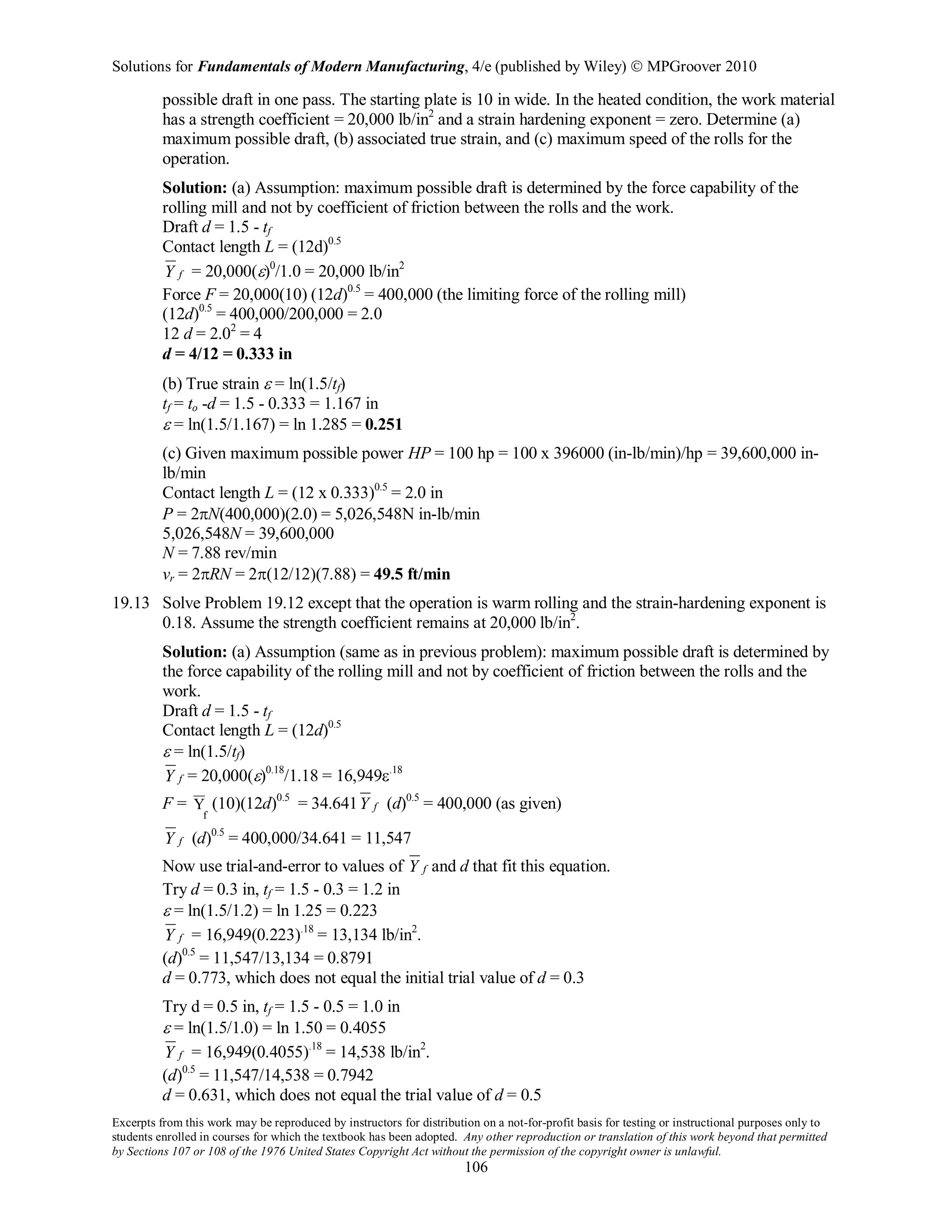 Solutions for Fundamentals of Modern Manufacturing, 4/e (published by Wiley)  MPGroover 2010
Excerpts from this work may be reproduced by instructors for distribution on a not-for-profit basis for testing or instructional purposes only to
students enrolled in courses for which the textbook has been adopted. Any other reproduction or translation of this work beyond that permitted
by Sections 107 or 108 of the 1976 United States Copyright Act without the permission of the copyright owner is unlawful.
106
possible draft in one pass. The starting plate is 10 in wide. In the heated condition, the work material
has a strength coefficient = 20,000 lb/in2
and a strain hardening exponent = zero. Determine (a)
maximum possible draft, (b) associated true strain, and (c) maximum speed of the rolls for the
operation.
Solution: (a) Assumption: maximum possible draft is determined by the force capability of the
rolling mill and not by coefficient of friction between the rolls and the work.
Draft d = 1.5 - tf
Contact length L = (12d)0.5
fY = 20,000(ε)0
/1.0 = 20,000 lb/in2
Force F = 20,000(10) (12d)0.5
= 400,000 (the limiting force of the rolling mill)
(12d)0.5
= 400,000/200,000 = 2.0
12 d = 2.02
= 4
d = 4/12 = 0.333 in
(b) True strain ε = ln(1.5/tf)
tf = to -d = 1.5 - 0.333 = 1.167 in
ε = ln(1.5/1.167) = ln 1.285 = 0.251
(c) Given maximum possible power HP = 100 hp = 100 x 396000 (in-lb/min)/hp = 39,600,000 in-
lb/min
Contact length L = (12 x 0.333)0.5
= 2.0 in
P = 2πN(400,000)(2.0) = 5,026,548N in-lb/min
5,026,548N = 39,600,000
N = 7.88 rev/min
vr = 2πRN = 2π(12/12)(7.88) = 49.5 ft/min
19.13 Solve Problem 19.12 except that the operation is warm rolling and the strain-hardening exponent is
0.18. Assume the strength coefficient remains at 20,000 lb/in2
.
Solution: (a) Assumption (same as in previous problem): maximum possible draft is determined by
the force capability of the rolling mill and not by coefficient of friction between the rolls and the
work.
Draft d = 1.5 - tf
Contact length L = (12d)0.5
ε = ln(1.5/tf)
fY = 20,000(ε)0.18
/1.18 = 16,949ε.18
F = Y
f
(10)(12d)0.5
= 34.641 fY (d)0.5
= 400,000 (as given)
fY (d)0.5
= 400,000/34.641 = 11,547
Now use trial-and-error to values of fY and d that fit this equation.
Try d = 0.3 in, tf = 1.5 - 0.3 = 1.2 in
ε = ln(1.5/1.2) = ln 1.25 = 0.223
fY = 16,949(0.223).18
= 13,134 lb/in2
.
(d)0.5
= 11,547/13,134 = 0.8791
d = 0.773, which does not equal the initial trial value of d = 0.3
Try d = 0.5 in, tf = 1.5 - 0.5 = 1.0 in
ε = ln(1.5/1.0) = ln 1.50 = 0.4055
fY = 16,949(0.4055).18
= 14,538 lb/in2
.
(d)0.5
= 11,547/14,538 = 0.7942
d = 0.631, which does not equal the trial value of d = 0.5
 