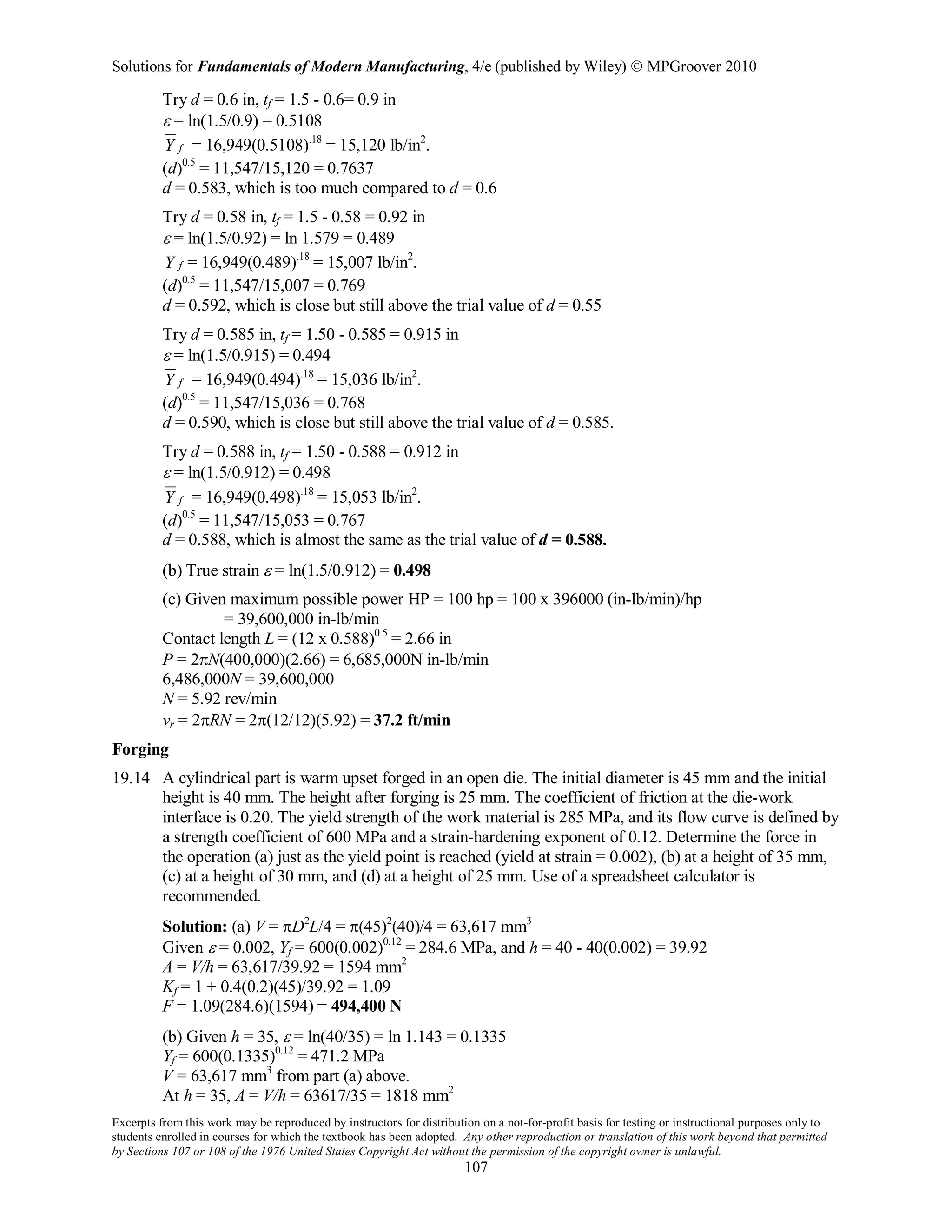 Solutions for Fundamentals of Modern Manufacturing, 4/e (published by Wiley)  MPGroover 2010
Excerpts from this work may be reproduced by instructors for distribution on a not-for-profit basis for testing or instructional purposes only to
students enrolled in courses for which the textbook has been adopted. Any other reproduction or translation of this work beyond that permitted
by Sections 107 or 108 of the 1976 United States Copyright Act without the permission of the copyright owner is unlawful.
107
Try d = 0.6 in, tf = 1.5 - 0.6= 0.9 in
ε = ln(1.5/0.9) = 0.5108
fY = 16,949(0.5108).18
= 15,120 lb/in2
.
(d)0.5
= 11,547/15,120 = 0.7637
d = 0.583, which is too much compared to d = 0.6
Try d = 0.58 in, tf = 1.5 - 0.58 = 0.92 in
ε = ln(1.5/0.92) = ln 1.579 = 0.489
fY = 16,949(0.489).18
= 15,007 lb/in2
.
(d)0.5
= 11,547/15,007 = 0.769
d = 0.592, which is close but still above the trial value of d = 0.55
Try d = 0.585 in, tf = 1.50 - 0.585 = 0.915 in
ε = ln(1.5/0.915) = 0.494
fY = 16,949(0.494).18
= 15,036 lb/in2
.
(d)0.5
= 11,547/15,036 = 0.768
d = 0.590, which is close but still above the trial value of d = 0.585.
Try d = 0.588 in, tf = 1.50 - 0.588 = 0.912 in
ε = ln(1.5/0.912) = 0.498
fY = 16,949(0.498).18
= 15,053 lb/in2
.
(d)0.5
= 11,547/15,053 = 0.767
d = 0.588, which is almost the same as the trial value of d = 0.588.
(b) True strain ε = ln(1.5/0.912) = 0.498
(c) Given maximum possible power HP = 100 hp = 100 x 396000 (in-lb/min)/hp
= 39,600,000 in-lb/min
Contact length L = (12 x 0.588)0.5
= 2.66 in
P = 2πN(400,000)(2.66) = 6,685,000N in-lb/min
6,486,000N = 39,600,000
N = 5.92 rev/min
vr = 2πRN = 2π(12/12)(5.92) = 37.2 ft/min
Forging
19.14 A cylindrical part is warm upset forged in an open die. The initial diameter is 45 mm and the initial
height is 40 mm. The height after forging is 25 mm. The coefficient of friction at the die-work
interface is 0.20. The yield strength of the work material is 285 MPa, and its flow curve is defined by
a strength coefficient of 600 MPa and a strain-hardening exponent of 0.12. Determine the force in
the operation (a) just as the yield point is reached (yield at strain = 0.002), (b) at a height of 35 mm,
(c) at a height of 30 mm, and (d) at a height of 25 mm. Use of a spreadsheet calculator is
recommended.
Solution: (a) V = πD2
L/4 = π(45)2
(40)/4 = 63,617 mm3
Given ε = 0.002, Yf = 600(0.002)0.12
= 284.6 MPa, and h = 40 - 40(0.002) = 39.92
A = V/h = 63,617/39.92 = 1594 mm2
Kf = 1 + 0.4(0.2)(45)/39.92 = 1.09
F = 1.09(284.6)(1594) = 494,400 N
(b) Given h = 35, ε = ln(40/35) = ln 1.143 = 0.1335
Yf = 600(0.1335)0.12
= 471.2 MPa
V = 63,617 mm3
from part (a) above.
At h = 35, A = V/h = 63617/35 = 1818 mm2
 