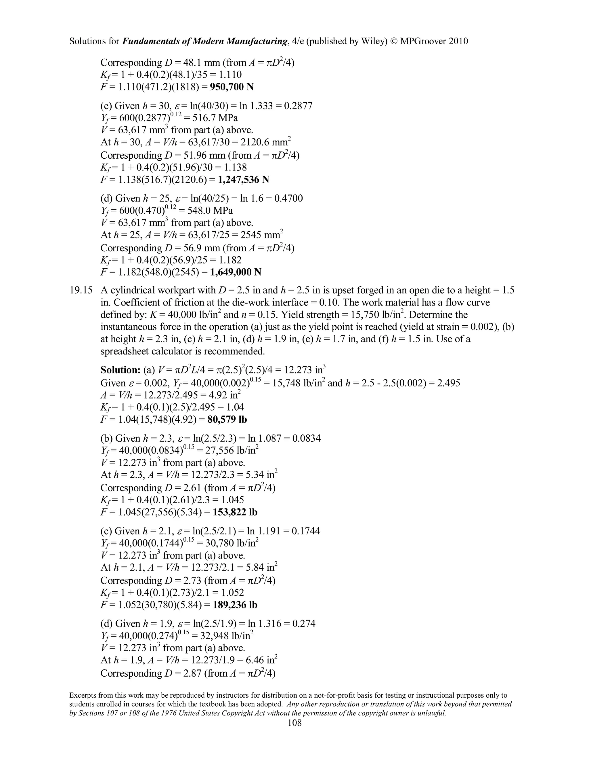 Solutions for Fundamentals of Modern Manufacturing, 4/e (published by Wiley)  MPGroover 2010
Excerpts from this work may be reproduced by instructors for distribution on a not-for-profit basis for testing or instructional purposes only to
students enrolled in courses for which the textbook has been adopted. Any other reproduction or translation of this work beyond that permitted
by Sections 107 or 108 of the 1976 United States Copyright Act without the permission of the copyright owner is unlawful.
108
Corresponding D = 48.1 mm (from A = πD2
/4)
Kf = 1 + 0.4(0.2)(48.1)/35 = 1.110
F = 1.110(471.2)(1818) = 950,700 N
(c) Given h = 30, ε = ln(40/30) = ln 1.333 = 0.2877
Yf = 600(0.2877)0.12
= 516.7 MPa
V = 63,617 mm3
from part (a) above.
At h = 30, A = V/h = 63,617/30 = 2120.6 mm2
Corresponding D = 51.96 mm (from A = πD2
/4)
Kf = 1 + 0.4(0.2)(51.96)/30 = 1.138
F = 1.138(516.7)(2120.6) = 1,247,536 N
(d) Given h = 25, ε = ln(40/25) = ln 1.6 = 0.4700
Yf = 600(0.470)0.12
= 548.0 MPa
V = 63,617 mm3
from part (a) above.
At h = 25, A = V/h = 63,617/25 = 2545 mm2
Corresponding D = 56.9 mm (from A = πD2
/4)
Kf = 1 + 0.4(0.2)(56.9)/25 = 1.182
F = 1.182(548.0)(2545) = 1,649,000 N
19.15 A cylindrical workpart with D = 2.5 in and h = 2.5 in is upset forged in an open die to a height = 1.5
in. Coefficient of friction at the die-work interface = 0.10. The work material has a flow curve
defined by: K = 40,000 lb/in2
and n = 0.15. Yield strength = 15,750 lb/in2
. Determine the
instantaneous force in the operation (a) just as the yield point is reached (yield at strain = 0.002), (b)
at height h = 2.3 in, (c) h = 2.1 in, (d) h = 1.9 in, (e) h = 1.7 in, and (f) h = 1.5 in. Use of a
spreadsheet calculator is recommended.
Solution: (a) V = πD2
L/4 = π(2.5)2
(2.5)/4 = 12.273 in3
Given ε = 0.002, Yf = 40,000(0.002)0.15
= 15,748 lb/in2
and h = 2.5 - 2.5(0.002) = 2.495
A = V/h = 12.273/2.495 = 4.92 in2
Kf = 1 + 0.4(0.1)(2.5)/2.495 = 1.04
F = 1.04(15,748)(4.92) = 80,579 lb
(b) Given h = 2.3, ε = ln(2.5/2.3) = ln 1.087 = 0.0834
Yf = 40,000(0.0834)0.15
= 27,556 lb/in2
V = 12.273 in3
from part (a) above.
At h = 2.3, A = V/h = 12.273/2.3 = 5.34 in2
Corresponding D = 2.61 (from A = πD2
/4)
Kf = 1 + 0.4(0.1)(2.61)/2.3 = 1.045
F = 1.045(27,556)(5.34) = 153,822 lb
(c) Given h = 2.1, ε = ln(2.5/2.1) = ln 1.191 = 0.1744
Yf = 40,000(0.1744)0.15
= 30,780 lb/in2
V = 12.273 in3
from part (a) above.
At h = 2.1, A = V/h = 12.273/2.1 = 5.84 in2
Corresponding D = 2.73 (from A = πD2
/4)
Kf = 1 + 0.4(0.1)(2.73)/2.1 = 1.052
F = 1.052(30,780)(5.84) = 189,236 lb
(d) Given h = 1.9, ε = ln(2.5/1.9) = ln 1.316 = 0.274
Yf = 40,000(0.274)0.15
= 32,948 lb/in2
V = 12.273 in3
from part (a) above.
At h = 1.9, A = V/h = 12.273/1.9 = 6.46 in2
Corresponding D = 2.87 (from A = πD2
/4)
 