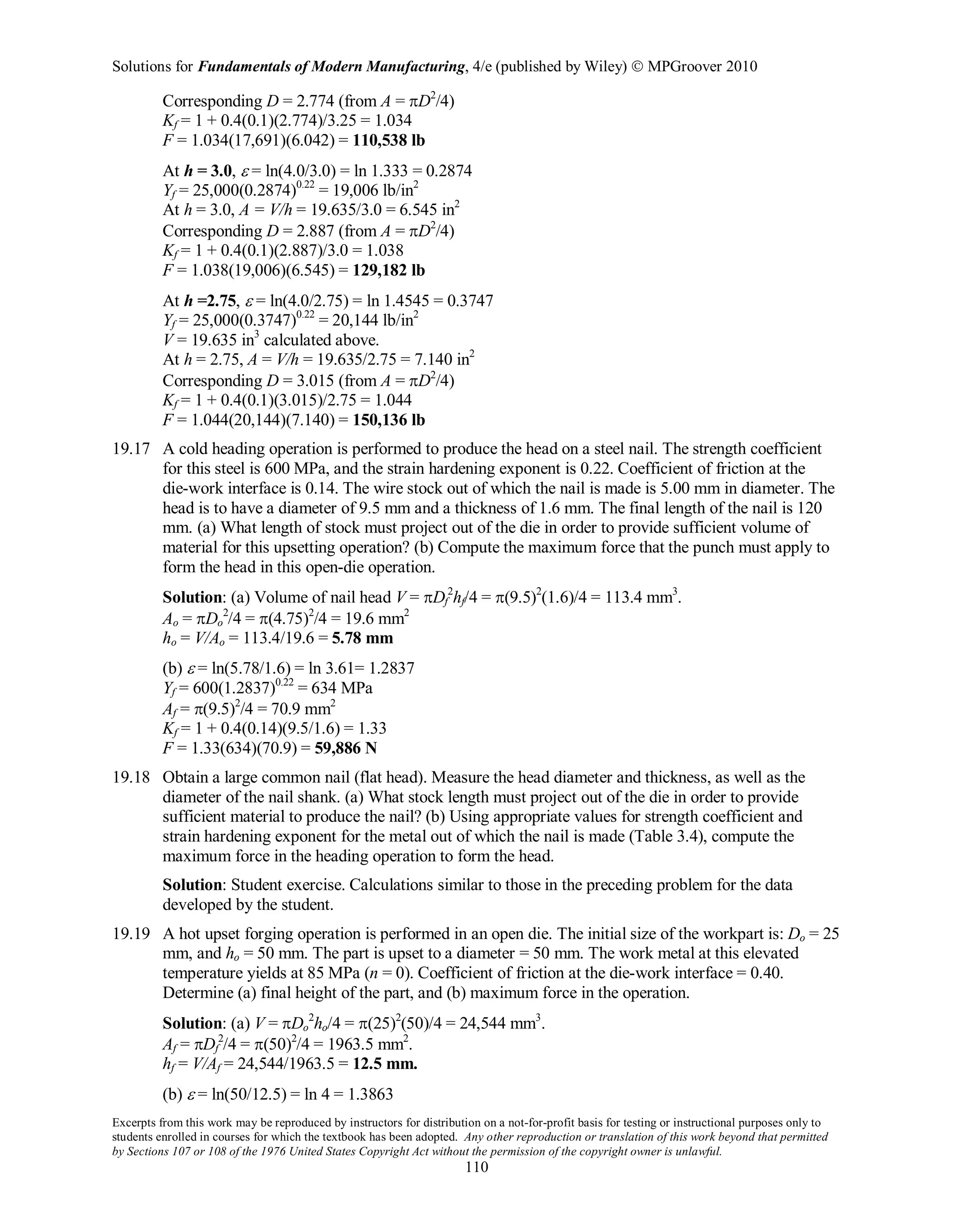 Solutions for Fundamentals of Modern Manufacturing, 4/e (published by Wiley)  MPGroover 2010
Excerpts from this work may be reproduced by instructors for distribution on a not-for-profit basis for testing or instructional purposes only to
students enrolled in courses for which the textbook has been adopted. Any other reproduction or translation of this work beyond that permitted
by Sections 107 or 108 of the 1976 United States Copyright Act without the permission of the copyright owner is unlawful.
110
Corresponding D = 2.774 (from A = πD2
/4)
Kf = 1 + 0.4(0.1)(2.774)/3.25 = 1.034
F = 1.034(17,691)(6.042) = 110,538 lb
At h = 3.0, ε = ln(4.0/3.0) = ln 1.333 = 0.2874
Yf = 25,000(0.2874)0.22
= 19,006 lb/in2
At h = 3.0, A = V/h = 19.635/3.0 = 6.545 in2
Corresponding D = 2.887 (from A = πD2
/4)
Kf = 1 + 0.4(0.1)(2.887)/3.0 = 1.038
F = 1.038(19,006)(6.545) = 129,182 lb
At h =2.75, ε = ln(4.0/2.75) = ln 1.4545 = 0.3747
Yf = 25,000(0.3747)0.22
= 20,144 lb/in2
V = 19.635 in3
calculated above.
At h = 2.75, A = V/h = 19.635/2.75 = 7.140 in2
Corresponding D = 3.015 (from A = πD2
/4)
Kf = 1 + 0.4(0.1)(3.015)/2.75 = 1.044
F = 1.044(20,144)(7.140) = 150,136 lb
19.17 A cold heading operation is performed to produce the head on a steel nail. The strength coefficient
for this steel is 600 MPa, and the strain hardening exponent is 0.22. Coefficient of friction at the
die-work interface is 0.14. The wire stock out of which the nail is made is 5.00 mm in diameter. The
head is to have a diameter of 9.5 mm and a thickness of 1.6 mm. The final length of the nail is 120
mm. (a) What length of stock must project out of the die in order to provide sufficient volume of
material for this upsetting operation? (b) Compute the maximum force that the punch must apply to
form the head in this open-die operation.
Solution: (a) Volume of nail head V = πDf
2
hf/4 = π(9.5)2
(1.6)/4 = 113.4 mm3
.
Ao = πDo
2
/4 = π(4.75)2
/4 = 19.6 mm2
ho = V/Ao = 113.4/19.6 = 5.78 mm
(b) ε = ln(5.78/1.6) = ln 3.61= 1.2837
Yf = 600(1.2837)0.22
= 634 MPa
Af = π(9.5)2
/4 = 70.9 mm2
Kf = 1 + 0.4(0.14)(9.5/1.6) = 1.33
F = 1.33(634)(70.9) = 59,886 N
19.18 Obtain a large common nail (flat head). Measure the head diameter and thickness, as well as the
diameter of the nail shank. (a) What stock length must project out of the die in order to provide
sufficient material to produce the nail? (b) Using appropriate values for strength coefficient and
strain hardening exponent for the metal out of which the nail is made (Table 3.4), compute the
maximum force in the heading operation to form the head.
Solution: Student exercise. Calculations similar to those in the preceding problem for the data
developed by the student.
19.19 A hot upset forging operation is performed in an open die. The initial size of the workpart is: Do = 25
mm, and ho = 50 mm. The part is upset to a diameter = 50 mm. The work metal at this elevated
temperature yields at 85 MPa (n = 0). Coefficient of friction at the die-work interface = 0.40.
Determine (a) final height of the part, and (b) maximum force in the operation.
Solution: (a) V = πDo
2
ho/4 = π(25)2
(50)/4 = 24,544 mm3
.
Af = πDf
2
/4 = π(50)2
/4 = 1963.5 mm2
.
hf = V/Af = 24,544/1963.5 = 12.5 mm.
(b) ε = ln(50/12.5) = ln 4 = 1.3863
 