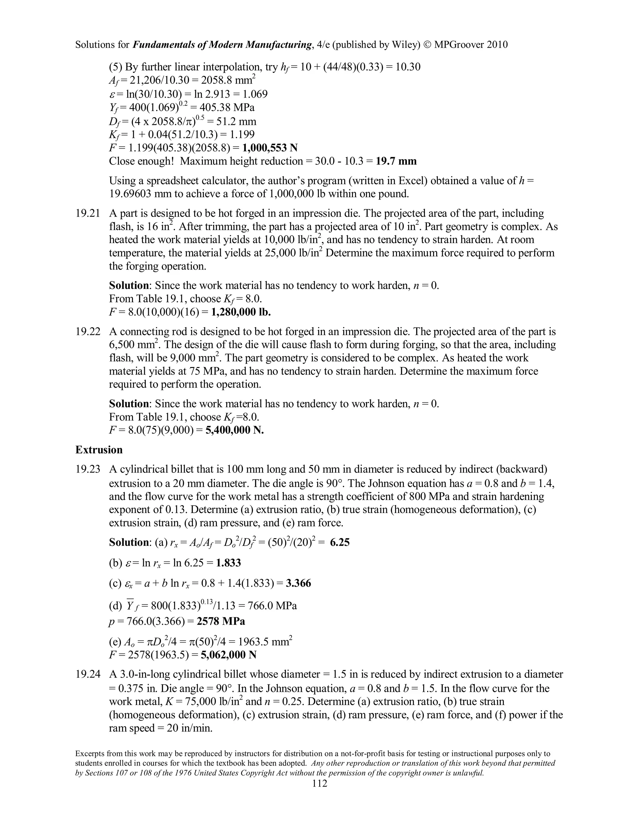 Solutions for Fundamentals of Modern Manufacturing, 4/e (published by Wiley)  MPGroover 2010
Excerpts from this work may be reproduced by instructors for distribution on a not-for-profit basis for testing or instructional purposes only to
students enrolled in courses for which the textbook has been adopted. Any other reproduction or translation of this work beyond that permitted
by Sections 107 or 108 of the 1976 United States Copyright Act without the permission of the copyright owner is unlawful.
112
(5) By further linear interpolation, try hf = 10 + (44/48)(0.33) = 10.30
Af = 21,206/10.30 = 2058.8 mm2
ε = ln(30/10.30) = ln 2.913 = 1.069
Yf = 400(1.069)0.2
= 405.38 MPa
Df = (4 x 2058.8/π)0.5
= 51.2 mm
Kf = 1 + 0.04(51.2/10.3) = 1.199
F = 1.199(405.38)(2058.8) = 1,000,553 N
Close enough! Maximum height reduction = 30.0 - 10.3 = 19.7 mm
Using a spreadsheet calculator, the author’s program (written in Excel) obtained a value of h =
19.69603 mm to achieve a force of 1,000,000 lb within one pound.
19.21 A part is designed to be hot forged in an impression die. The projected area of the part, including
flash, is 16 in2
. After trimming, the part has a projected area of 10 in2
. Part geometry is complex. As
heated the work material yields at 10,000 lb/in2
, and has no tendency to strain harden. At room
temperature, the material yields at 25,000 lb/in2
Determine the maximum force required to perform
the forging operation.
Solution: Since the work material has no tendency to work harden, n = 0.
From Table 19.1, choose Kf = 8.0.
F = 8.0(10,000)(16) = 1,280,000 lb.
19.22 A connecting rod is designed to be hot forged in an impression die. The projected area of the part is
6,500 mm2
. The design of the die will cause flash to form during forging, so that the area, including
flash, will be 9,000 mm2
. The part geometry is considered to be complex. As heated the work
material yields at 75 MPa, and has no tendency to strain harden. Determine the maximum force
required to perform the operation.
Solution: Since the work material has no tendency to work harden, n = 0.
From Table 19.1, choose Kf =8.0.
F = 8.0(75)(9,000) = 5,400,000 N.
Extrusion
19.23 A cylindrical billet that is 100 mm long and 50 mm in diameter is reduced by indirect (backward)
extrusion to a 20 mm diameter. The die angle is 90°. The Johnson equation has a = 0.8 and b = 1.4,
and the flow curve for the work metal has a strength coefficient of 800 MPa and strain hardening
exponent of 0.13. Determine (a) extrusion ratio, (b) true strain (homogeneous deformation), (c)
extrusion strain, (d) ram pressure, and (e) ram force.
Solution: (a) rx = Ao/Af = Do
2
/Df
2
= (50)2
/(20)2
= 6.25
(b) ε = ln rx = ln 6.25 = 1.833
(c) εx = a + b ln rx = 0.8 + 1.4(1.833) = 3.366
(d) fY = 800(1.833)0.13
/1.13 = 766.0 MPa
p = 766.0(3.366) = 2578 MPa
(e) Ao = πDo
2
/4 = π(50)2
/4 = 1963.5 mm2
F = 2578(1963.5) = 5,062,000 N
19.24 A 3.0-in-long cylindrical billet whose diameter = 1.5 in is reduced by indirect extrusion to a diameter
= 0.375 in. Die angle = 90°. In the Johnson equation, a = 0.8 and b = 1.5. In the flow curve for the
work metal, K = 75,000 lb/in2
and n = 0.25. Determine (a) extrusion ratio, (b) true strain
(homogeneous deformation), (c) extrusion strain, (d) ram pressure, (e) ram force, and (f) power if the
ram speed = 20 in/min.
 