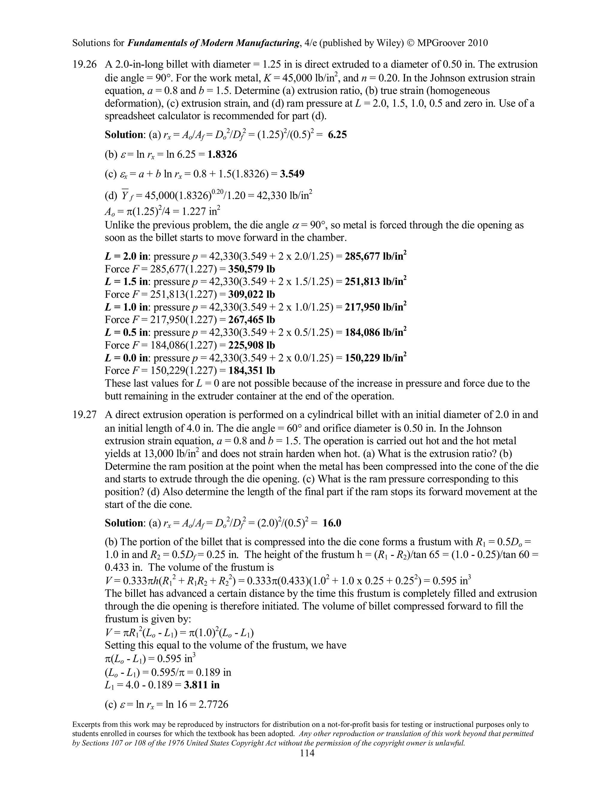 Solutions for Fundamentals of Modern Manufacturing, 4/e (published by Wiley)  MPGroover 2010
Excerpts from this work may be reproduced by instructors for distribution on a not-for-profit basis for testing or instructional purposes only to
students enrolled in courses for which the textbook has been adopted. Any other reproduction or translation of this work beyond that permitted
by Sections 107 or 108 of the 1976 United States Copyright Act without the permission of the copyright owner is unlawful.
114
19.26 A 2.0-in-long billet with diameter = 1.25 in is direct extruded to a diameter of 0.50 in. The extrusion
die angle = 90°. For the work metal, K = 45,000 lb/in2
, and n = 0.20. In the Johnson extrusion strain
equation, a = 0.8 and b = 1.5. Determine (a) extrusion ratio, (b) true strain (homogeneous
deformation), (c) extrusion strain, and (d) ram pressure at L = 2.0, 1.5, 1.0, 0.5 and zero in. Use of a
spreadsheet calculator is recommended for part (d).
Solution: (a) rx = Ao/Af = Do
2
/Df
2
= (1.25)2
/(0.5)2
= 6.25
(b) ε = ln rx = ln 6.25 = 1.8326
(c) εx = a + b ln rx = 0.8 + 1.5(1.8326) = 3.549
(d) fY = 45,000(1.8326)0.20
/1.20 = 42,330 lb/in2
Ao = π(1.25)2
/4 = 1.227 in2
Unlike the previous problem, the die angle α = 90°, so metal is forced through the die opening as
soon as the billet starts to move forward in the chamber.
L = 2.0 in: pressure p = 42,330(3.549 + 2 x 2.0/1.25) = 285,677 lb/in2
Force F = 285,677(1.227) = 350,579 lb
L = 1.5 in: pressure p = 42,330(3.549 + 2 x 1.5/1.25) = 251,813 lb/in2
Force F = 251,813(1.227) = 309,022 lb
L = 1.0 in: pressure p = 42,330(3.549 + 2 x 1.0/1.25) = 217,950 lb/in2
Force F = 217,950(1.227) = 267,465 lb
L = 0.5 in: pressure p = 42,330(3.549 + 2 x 0.5/1.25) = 184,086 lb/in2
Force F = 184,086(1.227) = 225,908 lb
L = 0.0 in: pressure p = 42,330(3.549 + 2 x 0.0/1.25) = 150,229 lb/in2
Force F = 150,229(1.227) = 184,351 lb
These last values for L = 0 are not possible because of the increase in pressure and force due to the
butt remaining in the extruder container at the end of the operation.
19.27 A direct extrusion operation is performed on a cylindrical billet with an initial diameter of 2.0 in and
an initial length of 4.0 in. The die angle = 60° and orifice diameter is 0.50 in. In the Johnson
extrusion strain equation, a = 0.8 and b = 1.5. The operation is carried out hot and the hot metal
yields at 13,000 lb/in2
and does not strain harden when hot. (a) What is the extrusion ratio? (b)
Determine the ram position at the point when the metal has been compressed into the cone of the die
and starts to extrude through the die opening. (c) What is the ram pressure corresponding to this
position? (d) Also determine the length of the final part if the ram stops its forward movement at the
start of the die cone.
Solution: (a) rx = Ao/Af = Do
2
/Df
2
= (2.0)2
/(0.5)2
= 16.0
(b) The portion of the billet that is compressed into the die cone forms a frustum with R1 = 0.5Do =
1.0 in and R2 = 0.5Df = 0.25 in. The height of the frustum h = (R1 - R2)/tan 65 = (1.0 - 0.25)/tan 60 =
0.433 in. The volume of the frustum is
V = 0.333πh(R1
2
+ R1R2 + R2
2
) = 0.333π(0.433)(1.02
+ 1.0 x 0.25 + 0.252
) = 0.595 in3
The billet has advanced a certain distance by the time this frustum is completely filled and extrusion
through the die opening is therefore initiated. The volume of billet compressed forward to fill the
frustum is given by:
V = πR1
2
(Lo - L1) = π(1.0)2
(Lo - L1)
Setting this equal to the volume of the frustum, we have
π(Lo - L1) = 0.595 in3
(Lo - L1) = 0.595/π = 0.189 in
L1 = 4.0 - 0.189 = 3.811 in
(c) ε = ln rx = ln 16 = 2.7726
 