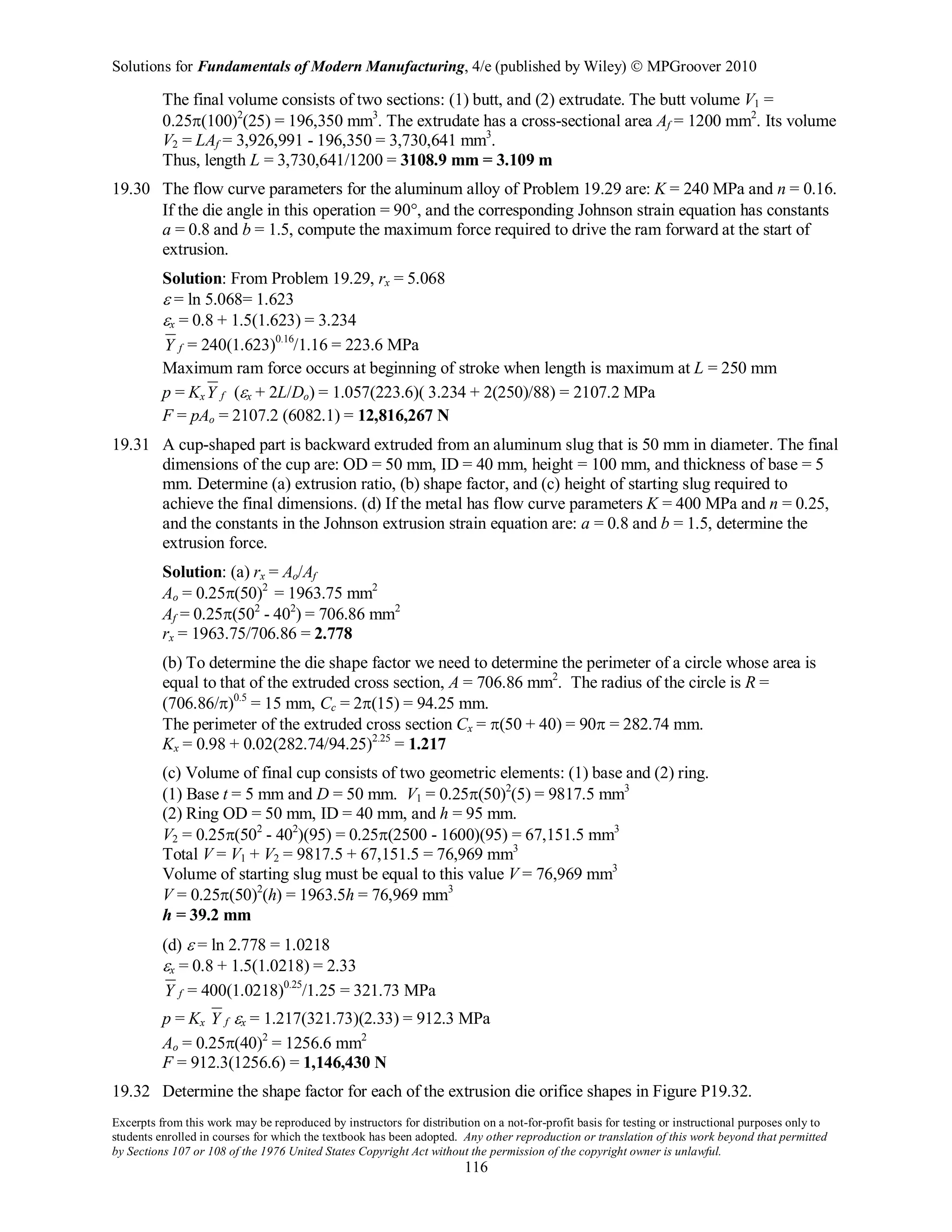Solutions for Fundamentals of Modern Manufacturing, 4/e (published by Wiley)  MPGroover 2010
Excerpts from this work may be reproduced by instructors for distribution on a not-for-profit basis for testing or instructional purposes only to
students enrolled in courses for which the textbook has been adopted. Any other reproduction or translation of this work beyond that permitted
by Sections 107 or 108 of the 1976 United States Copyright Act without the permission of the copyright owner is unlawful.
116
The final volume consists of two sections: (1) butt, and (2) extrudate. The butt volume V1 =
0.25π(100)2
(25) = 196,350 mm3
. The extrudate has a cross-sectional area Af = 1200 mm2
. Its volume
V2 = LAf = 3,926,991 - 196,350 = 3,730,641 mm3
.
Thus, length L = 3,730,641/1200 = 3108.9 mm = 3.109 m
19.30 The flow curve parameters for the aluminum alloy of Problem 19.29 are: K = 240 MPa and n = 0.16.
If the die angle in this operation = 90°, and the corresponding Johnson strain equation has constants
a = 0.8 and b = 1.5, compute the maximum force required to drive the ram forward at the start of
extrusion.
Solution: From Problem 19.29, rx = 5.068
ε = ln 5.068= 1.623
εx = 0.8 + 1.5(1.623) = 3.234
fY = 240(1.623)0.16
/1.16 = 223.6 MPa
Maximum ram force occurs at beginning of stroke when length is maximum at L = 250 mm
p = Kx fY (εx + 2L/Do) = 1.057(223.6)( 3.234 + 2(250)/88) = 2107.2 MPa
F = pAo = 2107.2 (6082.1) = 12,816,267 N
19.31 A cup-shaped part is backward extruded from an aluminum slug that is 50 mm in diameter. The final
dimensions of the cup are: OD = 50 mm, ID = 40 mm, height = 100 mm, and thickness of base = 5
mm. Determine (a) extrusion ratio, (b) shape factor, and (c) height of starting slug required to
achieve the final dimensions. (d) If the metal has flow curve parameters K = 400 MPa and n = 0.25,
and the constants in the Johnson extrusion strain equation are: a = 0.8 and b = 1.5, determine the
extrusion force.
Solution: (a) rx = Ao/Af
Ao = 0.25π(50)2
= 1963.75 mm2
Af = 0.25π(502
- 402
) = 706.86 mm2
rx = 1963.75/706.86 = 2.778
(b) To determine the die shape factor we need to determine the perimeter of a circle whose area is
equal to that of the extruded cross section, A = 706.86 mm2
. The radius of the circle is R =
(706.86/π)0.5
= 15 mm, Cc = 2π(15) = 94.25 mm.
The perimeter of the extruded cross section Cx = π(50 + 40) = 90π = 282.74 mm.
Kx = 0.98 + 0.02(282.74/94.25)2.25
= 1.217
(c) Volume of final cup consists of two geometric elements: (1) base and (2) ring.
(1) Base t = 5 mm and D = 50 mm. V1 = 0.25π(50)2
(5) = 9817.5 mm3
(2) Ring OD = 50 mm, ID = 40 mm, and h = 95 mm.
V2 = 0.25π(502
- 402
)(95) = 0.25π(2500 - 1600)(95) = 67,151.5 mm3
Total V = V1 + V2 = 9817.5 + 67,151.5 = 76,969 mm3
Volume of starting slug must be equal to this value V = 76,969 mm3
V = 0.25π(50)2
(h) = 1963.5h = 76,969 mm3
h = 39.2 mm
(d) ε = ln 2.778 = 1.0218
εx = 0.8 + 1.5(1.0218) = 2.33
fY = 400(1.0218)0.25
/1.25 = 321.73 MPa
p = Kx fY εx = 1.217(321.73)(2.33) = 912.3 MPa
Ao = 0.25π(40)2
= 1256.6 mm2
F = 912.3(1256.6) = 1,146,430 N
19.32 Determine the shape factor for each of the extrusion die orifice shapes in Figure P19.32.
 