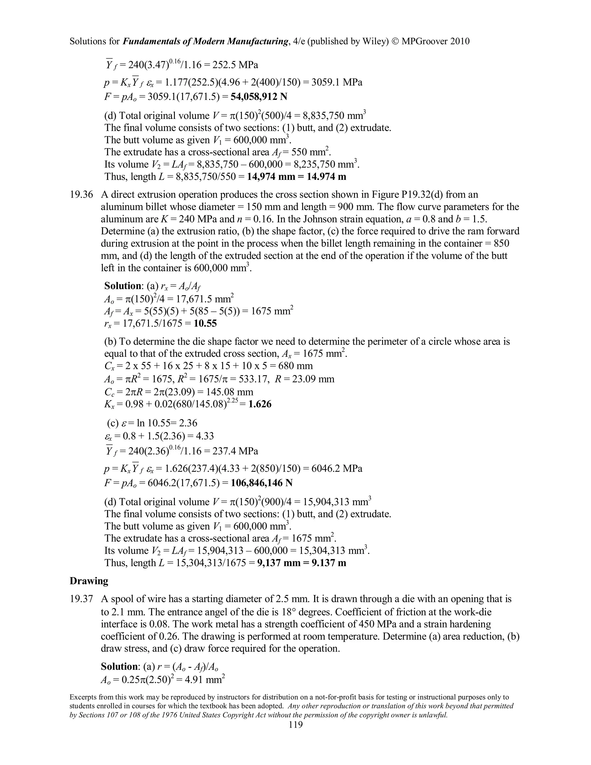 Solutions for Fundamentals of Modern Manufacturing, 4/e (published by Wiley)  MPGroover 2010
Excerpts from this work may be reproduced by instructors for distribution on a not-for-profit basis for testing or instructional purposes only to
students enrolled in courses for which the textbook has been adopted. Any other reproduction or translation of this work beyond that permitted
by Sections 107 or 108 of the 1976 United States Copyright Act without the permission of the copyright owner is unlawful.
119
fY = 240(3.47)0.16
/1.16 = 252.5 MPa
p = Kx fY εx = 1.177(252.5)(4.96 + 2(400)/150) = 3059.1 MPa
F = pAo = 3059.1(17,671.5) = 54,058,912 N
(d) Total original volume V = π(150)2
(500)/4 = 8,835,750 mm3
The final volume consists of two sections: (1) butt, and (2) extrudate.
The butt volume as given V1 = 600,000 mm3
.
The extrudate has a cross-sectional area Af = 550 mm2
.
Its volume V2 = LAf = 8,835,750 – 600,000 = 8,235,750 mm3
.
Thus, length L = 8,835,750/550 = 14,974 mm = 14.974 m
19.36 A direct extrusion operation produces the cross section shown in Figure P19.32(d) from an
aluminum billet whose diameter = 150 mm and length = 900 mm. The flow curve parameters for the
aluminum are K = 240 MPa and n = 0.16. In the Johnson strain equation, a = 0.8 and b = 1.5.
Determine (a) the extrusion ratio, (b) the shape factor, (c) the force required to drive the ram forward
during extrusion at the point in the process when the billet length remaining in the container = 850
mm, and (d) the length of the extruded section at the end of the operation if the volume of the butt
left in the container is 600,000 mm3
.
Solution: (a) rx = Ao/Af
Ao = π(150)2
/4 = 17,671.5 mm2
Af = Ax = 5(55)(5) + 5(85 – 5(5)) = 1675 mm2
rx = 17,671.5/1675 = 10.55
(b) To determine the die shape factor we need to determine the perimeter of a circle whose area is
equal to that of the extruded cross section, Ax = 1675 mm2
.
Cx = 2 x 55 + 16 x 25 + 8 x 15 + 10 x 5 = 680 mm
Ao = πR2
= 1675, R2
= 1675/π = 533.17, R = 23.09 mm
Cc = 2πR = 2π(23.09) = 145.08 mm
Kx = 0.98 + 0.02(680/145.08)2.25
= 1.626
(c) ε = ln 10.55= 2.36
εx = 0.8 + 1.5(2.36) = 4.33
fY = 240(2.36)0.16
/1.16 = 237.4 MPa
p = Kx fY εx = 1.626(237.4)(4.33 + 2(850)/150) = 6046.2 MPa
F = pAo = 6046.2(17,671.5) = 106,846,146 N
(d) Total original volume V = π(150)2
(900)/4 = 15,904,313 mm3
The final volume consists of two sections: (1) butt, and (2) extrudate.
The butt volume as given V1 = 600,000 mm3
.
The extrudate has a cross-sectional area Af = 1675 mm2
.
Its volume V2 = LAf = 15,904,313 – 600,000 = 15,304,313 mm3
.
Thus, length L = 15,304,313/1675 = 9,137 mm = 9.137 m
Drawing
19.37 A spool of wire has a starting diameter of 2.5 mm. It is drawn through a die with an opening that is
to 2.1 mm. The entrance angel of the die is 18° degrees. Coefficient of friction at the work-die
interface is 0.08. The work metal has a strength coefficient of 450 MPa and a strain hardening
coefficient of 0.26. The drawing is performed at room temperature. Determine (a) area reduction, (b)
draw stress, and (c) draw force required for the operation.
Solution: (a) r = (Ao - Af)/Ao
Ao = 0.25π(2.50)2
= 4.91 mm2
 