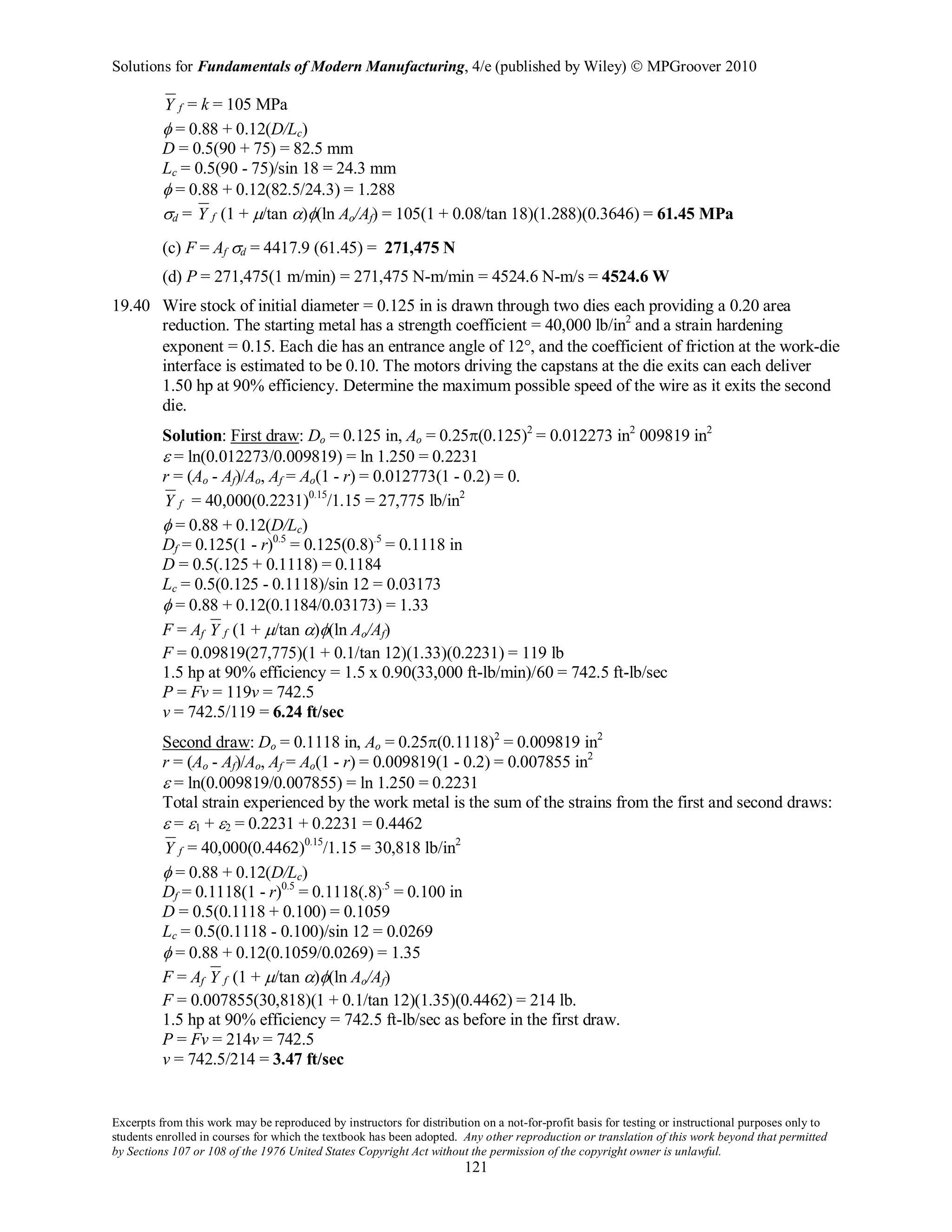 Solutions for Fundamentals of Modern Manufacturing, 4/e (published by Wiley)  MPGroover 2010
Excerpts from this work may be reproduced by instructors for distribution on a not-for-profit basis for testing or instructional purposes only to
students enrolled in courses for which the textbook has been adopted. Any other reproduction or translation of this work beyond that permitted
by Sections 107 or 108 of the 1976 United States Copyright Act without the permission of the copyright owner is unlawful.
121
fY = k = 105 MPa
φ = 0.88 + 0.12(D/Lc)
D = 0.5(90 + 75) = 82.5 mm
Lc = 0.5(90 - 75)/sin 18 = 24.3 mm
φ = 0.88 + 0.12(82.5/24.3) = 1.288
σd = fY (1 + µ/tan α)φ(ln Ao/Af) = 105(1 + 0.08/tan 18)(1.288)(0.3646) = 61.45 MPa
(c) F = Af σd = 4417.9 (61.45) = 271,475 N
(d) P = 271,475(1 m/min) = 271,475 N-m/min = 4524.6 N-m/s = 4524.6 W
19.40 Wire stock of initial diameter = 0.125 in is drawn through two dies each providing a 0.20 area
reduction. The starting metal has a strength coefficient = 40,000 lb/in2
and a strain hardening
exponent = 0.15. Each die has an entrance angle of 12°, and the coefficient of friction at the work-die
interface is estimated to be 0.10. The motors driving the capstans at the die exits can each deliver
1.50 hp at 90% efficiency. Determine the maximum possible speed of the wire as it exits the second
die.
Solution: First draw: Do = 0.125 in, Ao = 0.25π(0.125)2
= 0.012273 in2
009819 in2
ε = ln(0.012273/0.009819) = ln 1.250 = 0.2231
r = (Ao - Af)/Ao, Af = Ao(1 - r) = 0.012773(1 - 0.2) = 0.
fY = 40,000(0.2231)0.15
/1.15 = 27,775 lb/in2
φ = 0.88 + 0.12(D/Lc)
Df = 0.125(1 - r)0.5
= 0.125(0.8).5
= 0.1118 in
D = 0.5(.125 + 0.1118) = 0.1184
Lc = 0.5(0.125 - 0.1118)/sin 12 = 0.03173
φ = 0.88 + 0.12(0.1184/0.03173) = 1.33
F = Af fY (1 + µ/tan α)φ(ln Ao/Af)
F = 0.09819(27,775)(1 + 0.1/tan 12)(1.33)(0.2231) = 119 lb
1.5 hp at 90% efficiency = 1.5 x 0.90(33,000 ft-lb/min)/60 = 742.5 ft-lb/sec
P = Fv = 119v = 742.5
v = 742.5/119 = 6.24 ft/sec
Second draw: Do = 0.1118 in, Ao = 0.25π(0.1118)2
= 0.009819 in2
r = (Ao - Af)/Ao, Af = Ao(1 - r) = 0.009819(1 - 0.2) = 0.007855 in2
ε = ln(0.009819/0.007855) = ln 1.250 = 0.2231
Total strain experienced by the work metal is the sum of the strains from the first and second draws:
ε = ε1 + ε2 = 0.2231 + 0.2231 = 0.4462
fY = 40,000(0.4462)0.15
/1.15 = 30,818 lb/in2
φ = 0.88 + 0.12(D/Lc)
Df = 0.1118(1 - r)0.5
= 0.1118(.8).5
= 0.100 in
D = 0.5(0.1118 + 0.100) = 0.1059
Lc = 0.5(0.1118 - 0.100)/sin 12 = 0.0269
φ = 0.88 + 0.12(0.1059/0.0269) = 1.35
F = Af fY (1 + µ/tan α)φ(ln Ao/Af)
F = 0.007855(30,818)(1 + 0.1/tan 12)(1.35)(0.4462) = 214 lb.
1.5 hp at 90% efficiency = 742.5 ft-lb/sec as before in the first draw.
P = Fv = 214v = 742.5
v = 742.5/214 = 3.47 ft/sec
 