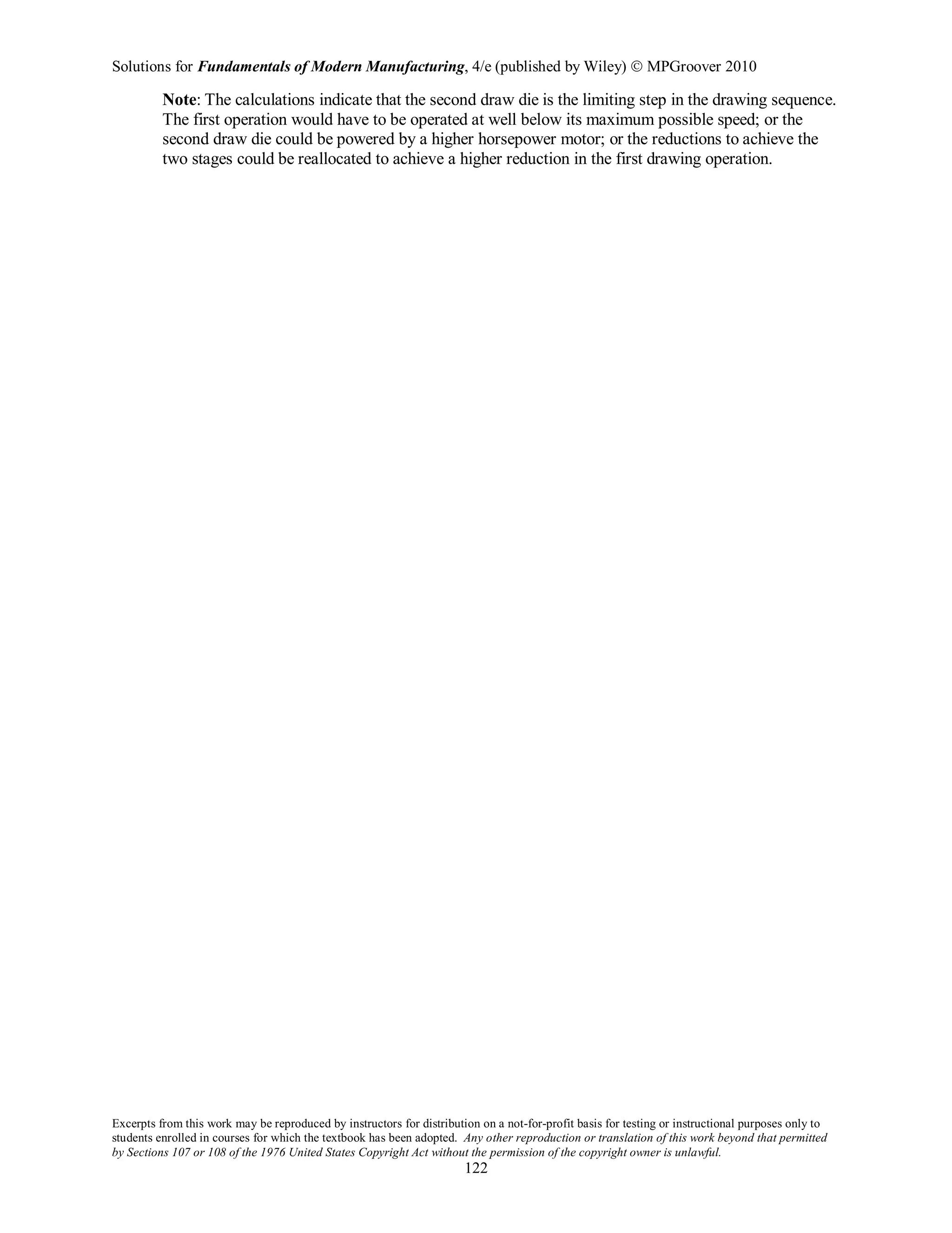 Solutions for Fundamentals of Modern Manufacturing, 4/e (published by Wiley)  MPGroover 2010
Excerpts from this work may be reproduced by instructors for distribution on a not-for-profit basis for testing or instructional purposes only to
students enrolled in courses for which the textbook has been adopted. Any other reproduction or translation of this work beyond that permitted
by Sections 107 or 108 of the 1976 United States Copyright Act without the permission of the copyright owner is unlawful.
122
Note: The calculations indicate that the second draw die is the limiting step in the drawing sequence.
The first operation would have to be operated at well below its maximum possible speed; or the
second draw die could be powered by a higher horsepower motor; or the reductions to achieve the
two stages could be reallocated to achieve a higher reduction in the first drawing operation.
 