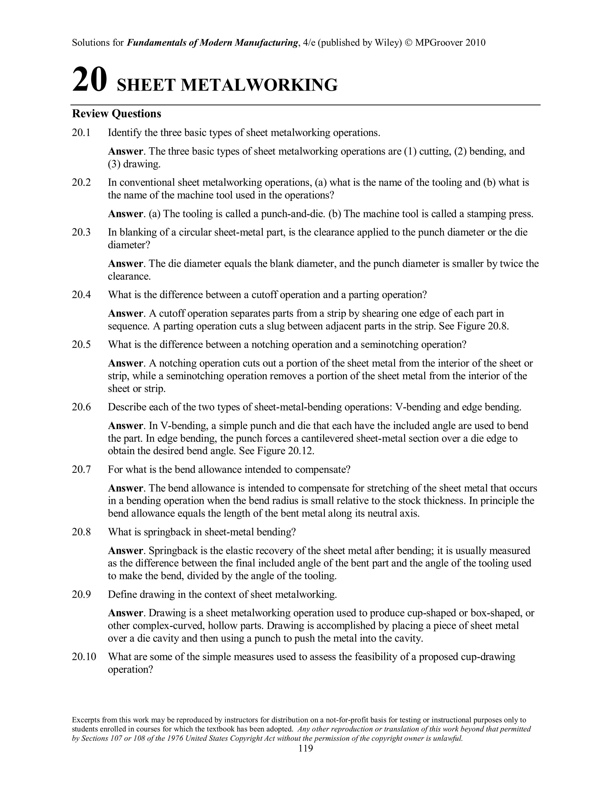 Solutions for Fundamentals of Modern Manufacturing, 4/e (published by Wiley)  MPGroover 2010
Excerpts from this work may be reproduced by instructors for distribution on a not-for-profit basis for testing or instructional purposes only to
students enrolled in courses for which the textbook has been adopted. Any other reproduction or translation of this work beyond that permitted
by Sections 107 or 108 of the 1976 United States Copyright Act without the permission of the copyright owner is unlawful.
119
20 SHEET METALWORKING
Review Questions
20.1 Identify the three basic types of sheet metalworking operations.
Answer. The three basic types of sheet metalworking operations are (1) cutting, (2) bending, and
(3) drawing.
20.2 In conventional sheet metalworking operations, (a) what is the name of the tooling and (b) what is
the name of the machine tool used in the operations?
Answer. (a) The tooling is called a punch-and-die. (b) The machine tool is called a stamping press.
20.3 In blanking of a circular sheet-metal part, is the clearance applied to the punch diameter or the die
diameter?
Answer. The die diameter equals the blank diameter, and the punch diameter is smaller by twice the
clearance.
20.4 What is the difference between a cutoff operation and a parting operation?
Answer. A cutoff operation separates parts from a strip by shearing one edge of each part in
sequence. A parting operation cuts a slug between adjacent parts in the strip. See Figure 20.8.
20.5 What is the difference between a notching operation and a seminotching operation?
Answer. A notching operation cuts out a portion of the sheet metal from the interior of the sheet or
strip, while a seminotching operation removes a portion of the sheet metal from the interior of the
sheet or strip.
20.6 Describe each of the two types of sheet-metal-bending operations: V-bending and edge bending.
Answer. In V-bending, a simple punch and die that each have the included angle are used to bend
the part. In edge bending, the punch forces a cantilevered sheet-metal section over a die edge to
obtain the desired bend angle. See Figure 20.12.
20.7 For what is the bend allowance intended to compensate?
Answer. The bend allowance is intended to compensate for stretching of the sheet metal that occurs
in a bending operation when the bend radius is small relative to the stock thickness. In principle the
bend allowance equals the length of the bent metal along its neutral axis.
20.8 What is springback in sheet-metal bending?
Answer. Springback is the elastic recovery of the sheet metal after bending; it is usually measured
as the difference between the final included angle of the bent part and the angle of the tooling used
to make the bend, divided by the angle of the tooling.
20.9 Define drawing in the context of sheet metalworking.
Answer. Drawing is a sheet metalworking operation used to produce cup-shaped or box-shaped, or
other complex-curved, hollow parts. Drawing is accomplished by placing a piece of sheet metal
over a die cavity and then using a punch to push the metal into the cavity.
20.10 What are some of the simple measures used to assess the feasibility of a proposed cup-drawing
operation?
 