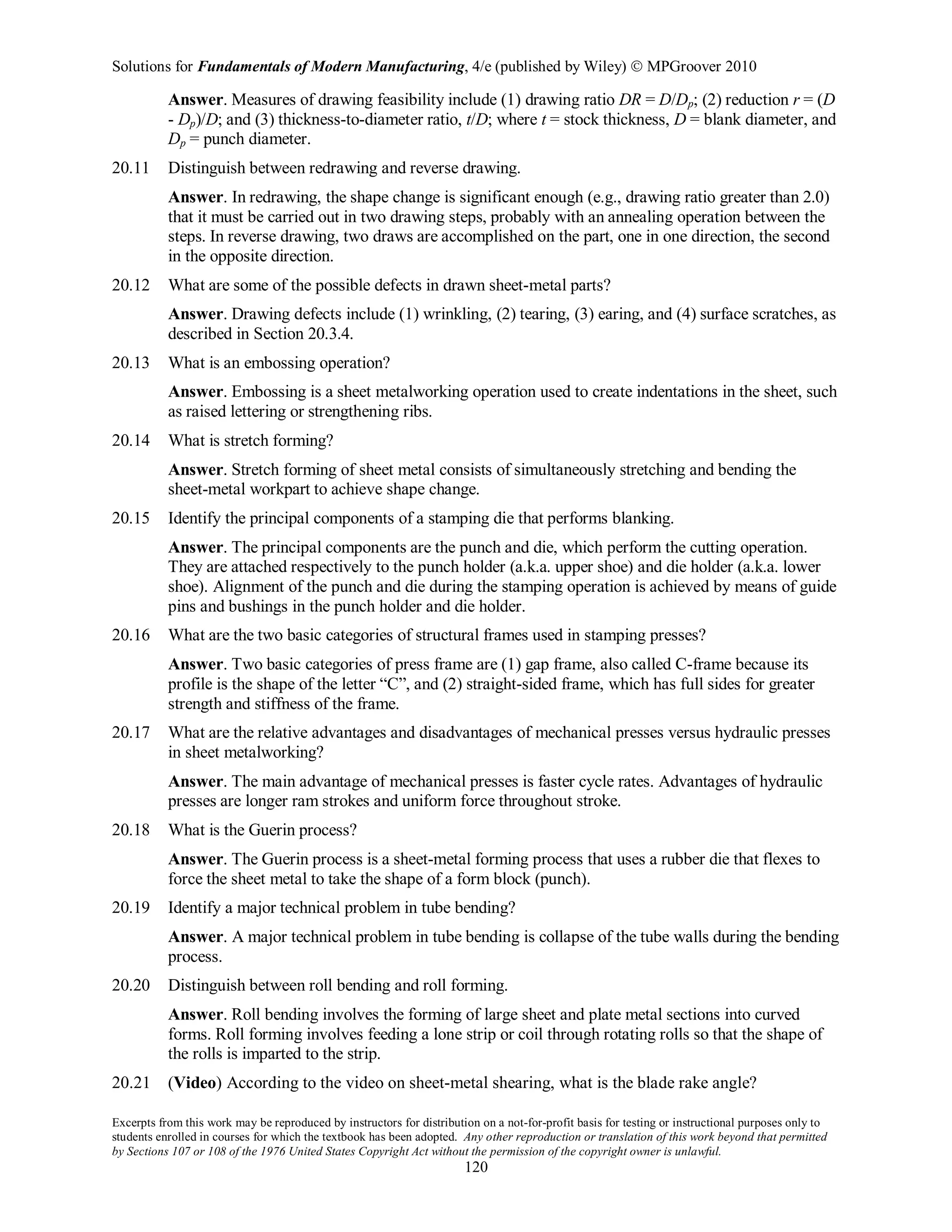 Solutions for Fundamentals of Modern Manufacturing, 4/e (published by Wiley)  MPGroover 2010
Excerpts from this work may be reproduced by instructors for distribution on a not-for-profit basis for testing or instructional purposes only to
students enrolled in courses for which the textbook has been adopted. Any other reproduction or translation of this work beyond that permitted
by Sections 107 or 108 of the 1976 United States Copyright Act without the permission of the copyright owner is unlawful.
120
Answer. Measures of drawing feasibility include (1) drawing ratio DR = D/Dp; (2) reduction r = (D
- Dp)/D; and (3) thickness-to-diameter ratio, t/D; where t = stock thickness, D = blank diameter, and
Dp = punch diameter.
20.11 Distinguish between redrawing and reverse drawing.
Answer. In redrawing, the shape change is significant enough (e.g., drawing ratio greater than 2.0)
that it must be carried out in two drawing steps, probably with an annealing operation between the
steps. In reverse drawing, two draws are accomplished on the part, one in one direction, the second
in the opposite direction.
20.12 What are some of the possible defects in drawn sheet-metal parts?
Answer. Drawing defects include (1) wrinkling, (2) tearing, (3) earing, and (4) surface scratches, as
described in Section 20.3.4.
20.13 What is an embossing operation?
Answer. Embossing is a sheet metalworking operation used to create indentations in the sheet, such
as raised lettering or strengthening ribs.
20.14 What is stretch forming?
Answer. Stretch forming of sheet metal consists of simultaneously stretching and bending the
sheet-metal workpart to achieve shape change.
20.15 Identify the principal components of a stamping die that performs blanking.
Answer. The principal components are the punch and die, which perform the cutting operation.
They are attached respectively to the punch holder (a.k.a. upper shoe) and die holder (a.k.a. lower
shoe). Alignment of the punch and die during the stamping operation is achieved by means of guide
pins and bushings in the punch holder and die holder.
20.16 What are the two basic categories of structural frames used in stamping presses?
Answer. Two basic categories of press frame are (1) gap frame, also called C-frame because its
profile is the shape of the letter “C”, and (2) straight-sided frame, which has full sides for greater
strength and stiffness of the frame.
20.17 What are the relative advantages and disadvantages of mechanical presses versus hydraulic presses
in sheet metalworking?
Answer. The main advantage of mechanical presses is faster cycle rates. Advantages of hydraulic
presses are longer ram strokes and uniform force throughout stroke.
20.18 What is the Guerin process?
Answer. The Guerin process is a sheet-metal forming process that uses a rubber die that flexes to
force the sheet metal to take the shape of a form block (punch).
20.19 Identify a major technical problem in tube bending?
Answer. A major technical problem in tube bending is collapse of the tube walls during the bending
process.
20.20 Distinguish between roll bending and roll forming.
Answer. Roll bending involves the forming of large sheet and plate metal sections into curved
forms. Roll forming involves feeding a lone strip or coil through rotating rolls so that the shape of
the rolls is imparted to the strip.
20.21 (Video) According to the video on sheet-metal shearing, what is the blade rake angle?
 