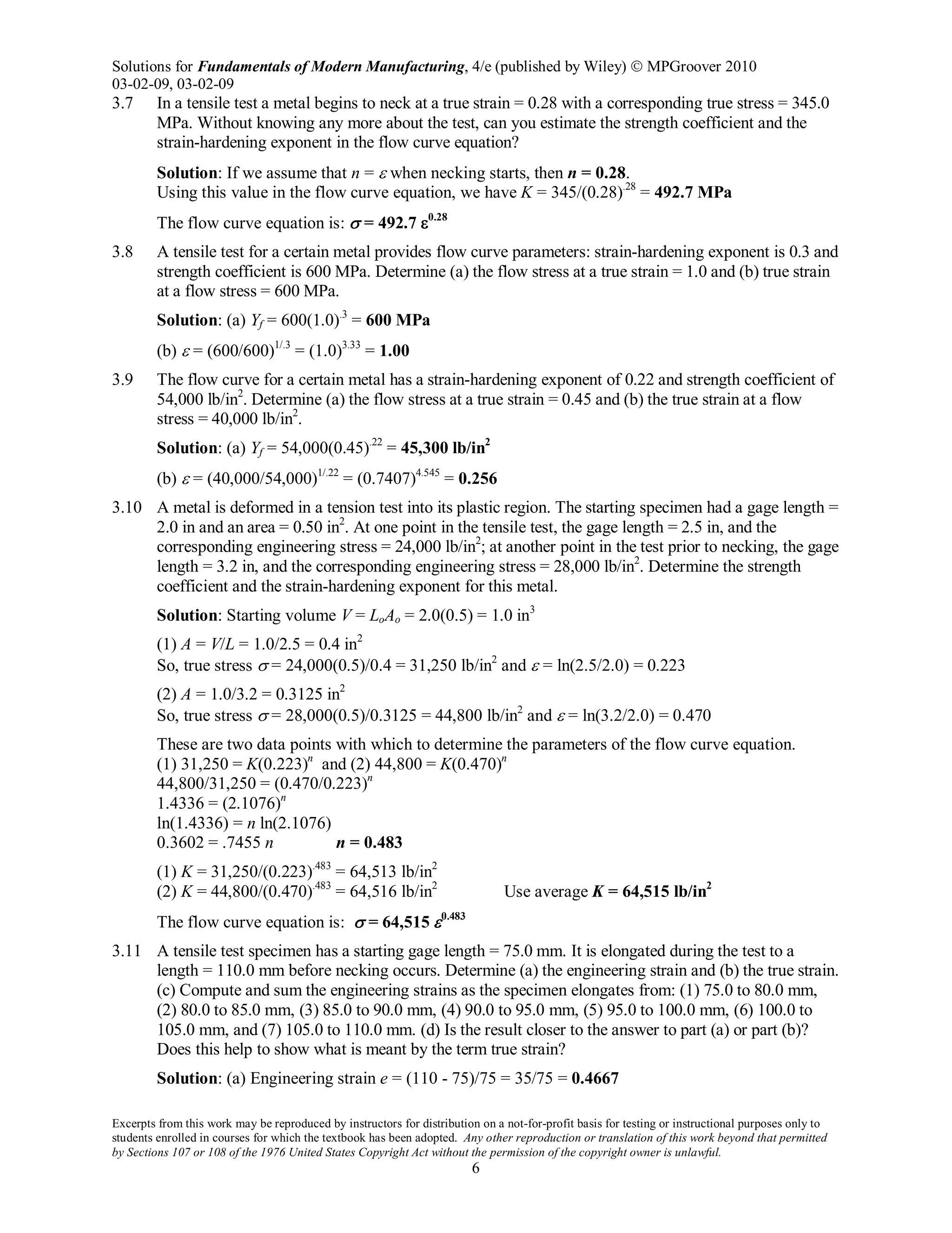 Solutions for Fundamentals of Modern Manufacturing, 4/e (published by Wiley)  MPGroover 2010
03-02-09, 03-02-09
Excerpts from this work may be reproduced by instructors for distribution on a not-for-profit basis for testing or instructional purposes only to
students enrolled in courses for which the textbook has been adopted. Any other reproduction or translation of this work beyond that permitted
by Sections 107 or 108 of the 1976 United States Copyright Act without the permission of the copyright owner is unlawful.
6
3.7 In a tensile test a metal begins to neck at a true strain = 0.28 with a corresponding true stress = 345.0
MPa. Without knowing any more about the test, can you estimate the strength coefficient and the
strain-hardening exponent in the flow curve equation?
Solution: If we assume that n = ε when necking starts, then n = 0.28.
Using this value in the flow curve equation, we have K = 345/(0.28).28
= 492.7 MPa
The flow curve equation is: σ = 492.7 ε0.28
3.8 A tensile test for a certain metal provides flow curve parameters: strain-hardening exponent is 0.3 and
strength coefficient is 600 MPa. Determine (a) the flow stress at a true strain = 1.0 and (b) true strain
at a flow stress = 600 MPa.
Solution: (a) Yf = 600(1.0).3
= 600 MPa
(b) ε = (600/600)1/.3
= (1.0)3.33
= 1.00
3.9 The flow curve for a certain metal has a strain-hardening exponent of 0.22 and strength coefficient of
54,000 lb/in2
. Determine (a) the flow stress at a true strain = 0.45 and (b) the true strain at a flow
stress = 40,000 lb/in2
.
Solution: (a) Yf = 54,000(0.45).22
= 45,300 lb/in2
(b) ε = (40,000/54,000)1/.22
= (0.7407)4.545
= 0.256
3.10 A metal is deformed in a tension test into its plastic region. The starting specimen had a gage length =
2.0 in and an area = 0.50 in2
. At one point in the tensile test, the gage length = 2.5 in, and the
corresponding engineering stress = 24,000 lb/in2
; at another point in the test prior to necking, the gage
length = 3.2 in, and the corresponding engineering stress = 28,000 lb/in2
. Determine the strength
coefficient and the strain-hardening exponent for this metal.
Solution: Starting volume V = LoAo = 2.0(0.5) = 1.0 in3
(1) A = V/L = 1.0/2.5 = 0.4 in2
So, true stress σ = 24,000(0.5)/0.4 = 31,250 lb/in2
and ε = ln(2.5/2.0) = 0.223
(2) A = 1.0/3.2 = 0.3125 in2
So, true stress σ = 28,000(0.5)/0.3125 = 44,800 lb/in2
and ε = ln(3.2/2.0) = 0.470
These are two data points with which to determine the parameters of the flow curve equation.
(1) 31,250 = K(0.223)n
and (2) 44,800 = K(0.470)n
44,800/31,250 = (0.470/0.223)n
1.4336 = (2.1076)n
ln(1.4336) = n ln(2.1076)
0.3602 = .7455 n n = 0.483
(1) K = 31,250/(0.223).483
= 64,513 lb/in2
(2) K = 44,800/(0.470).483
= 64,516 lb/in2
Use average K = 64,515 lb/in2
The flow curve equation is: σ = 64,515 ε0.483
3.11 A tensile test specimen has a starting gage length = 75.0 mm. It is elongated during the test to a
length = 110.0 mm before necking occurs. Determine (a) the engineering strain and (b) the true strain.
(c) Compute and sum the engineering strains as the specimen elongates from: (1) 75.0 to 80.0 mm,
(2) 80.0 to 85.0 mm, (3) 85.0 to 90.0 mm, (4) 90.0 to 95.0 mm, (5) 95.0 to 100.0 mm, (6) 100.0 to
105.0 mm, and (7) 105.0 to 110.0 mm. (d) Is the result closer to the answer to part (a) or part (b)?
Does this help to show what is meant by the term true strain?
Solution: (a) Engineering strain e = (110 - 75)/75 = 35/75 = 0.4667
 