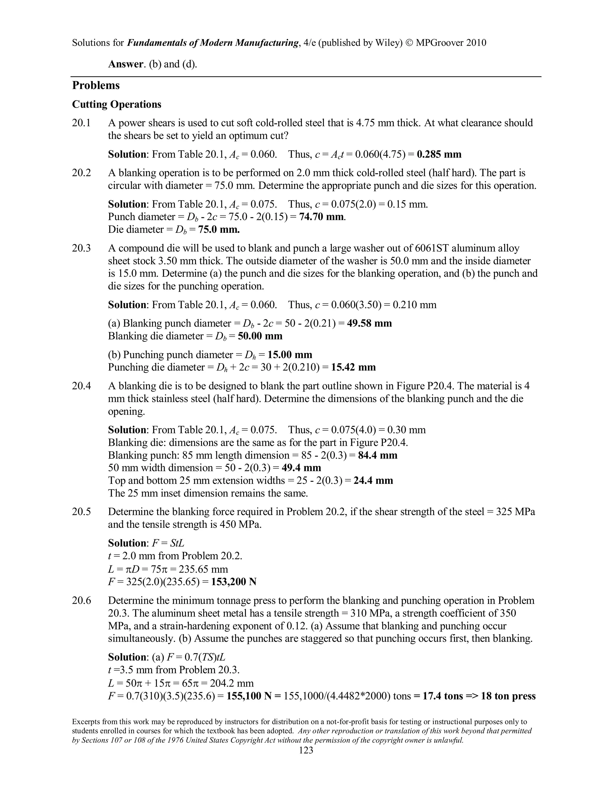 Solutions for Fundamentals of Modern Manufacturing, 4/e (published by Wiley)  MPGroover 2010
Excerpts from this work may be reproduced by instructors for distribution on a not-for-profit basis for testing or instructional purposes only to
students enrolled in courses for which the textbook has been adopted. Any other reproduction or translation of this work beyond that permitted
by Sections 107 or 108 of the 1976 United States Copyright Act without the permission of the copyright owner is unlawful.
123
Answer. (b) and (d).
Problems
Cutting Operations
20.1 A power shears is used to cut soft cold-rolled steel that is 4.75 mm thick. At what clearance should
the shears be set to yield an optimum cut?
Solution: From Table 20.1, Ac = 0.060. Thus, c = Act = 0.060(4.75) = 0.285 mm
20.2 A blanking operation is to be performed on 2.0 mm thick cold-rolled steel (half hard). The part is
circular with diameter = 75.0 mm. Determine the appropriate punch and die sizes for this operation.
Solution: From Table 20.1, Ac = 0.075. Thus, c = 0.075(2.0) = 0.15 mm.
Punch diameter = Db - 2c = 75.0 - 2(0.15) = 74.70 mm.
Die diameter = Db = 75.0 mm.
20.3 A compound die will be used to blank and punch a large washer out of 6061ST aluminum alloy
sheet stock 3.50 mm thick. The outside diameter of the washer is 50.0 mm and the inside diameter
is 15.0 mm. Determine (a) the punch and die sizes for the blanking operation, and (b) the punch and
die sizes for the punching operation.
Solution: From Table 20.1, Ac = 0.060. Thus, c = 0.060(3.50) = 0.210 mm
(a) Blanking punch diameter = Db - 2c = 50 - 2(0.21) = 49.58 mm
Blanking die diameter = Db = 50.00 mm
(b) Punching punch diameter = Dh = 15.00 mm
Punching die diameter = Dh + 2c = 30 + 2(0.210) = 15.42 mm
20.4 A blanking die is to be designed to blank the part outline shown in Figure P20.4. The material is 4
mm thick stainless steel (half hard). Determine the dimensions of the blanking punch and the die
opening.
Solution: From Table 20.1, Ac = 0.075. Thus, c = 0.075(4.0) = 0.30 mm
Blanking die: dimensions are the same as for the part in Figure P20.4.
Blanking punch: 85 mm length dimension = 85 - 2(0.3) = 84.4 mm
50 mm width dimension = 50 - 2(0.3) = 49.4 mm
Top and bottom 25 mm extension widths = 25 - 2(0.3) = 24.4 mm
The 25 mm inset dimension remains the same.
20.5 Determine the blanking force required in Problem 20.2, if the shear strength of the steel = 325 MPa
and the tensile strength is 450 MPa.
Solution: F = StL
t = 2.0 mm from Problem 20.2.
L = πD = 75π = 235.65 mm
F = 325(2.0)(235.65) = 153,200 N
20.6 Determine the minimum tonnage press to perform the blanking and punching operation in Problem
20.3. The aluminum sheet metal has a tensile strength = 310 MPa, a strength coefficient of 350
MPa, and a strain-hardening exponent of 0.12. (a) Assume that blanking and punching occur
simultaneously. (b) Assume the punches are staggered so that punching occurs first, then blanking.
Solution: (a) F = 0.7(TS)tL
t =3.5 mm from Problem 20.3.
L = 50π + 15π = 65π = 204.2 mm
F = 0.7(310)(3.5)(235.6) = 155,100 N = 155,1000/(4.4482*2000) tons = 17.4 tons => 18 ton press
 