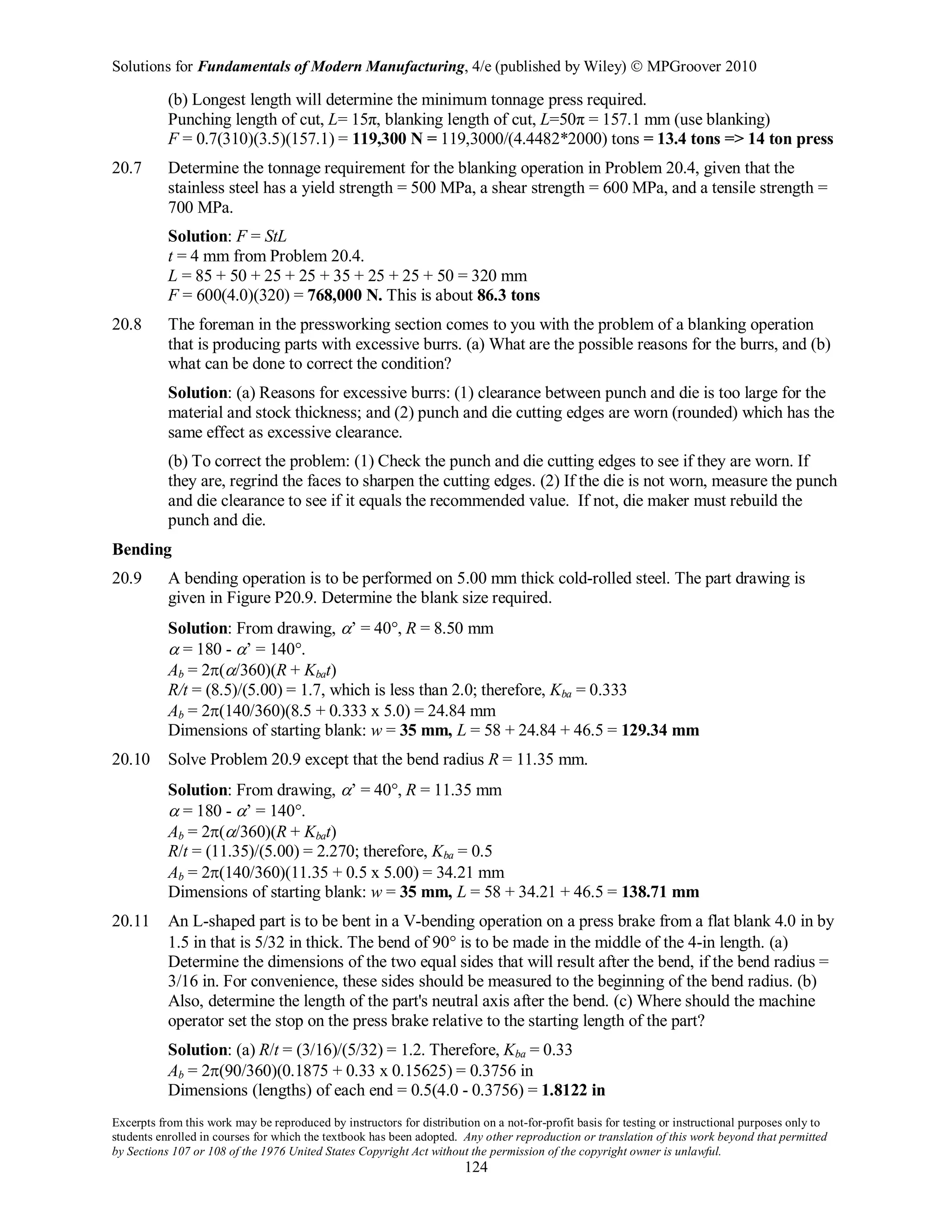 Solutions for Fundamentals of Modern Manufacturing, 4/e (published by Wiley)  MPGroover 2010
Excerpts from this work may be reproduced by instructors for distribution on a not-for-profit basis for testing or instructional purposes only to
students enrolled in courses for which the textbook has been adopted. Any other reproduction or translation of this work beyond that permitted
by Sections 107 or 108 of the 1976 United States Copyright Act without the permission of the copyright owner is unlawful.
124
(b) Longest length will determine the minimum tonnage press required.
Punching length of cut, L= 15π, blanking length of cut, L=50π = 157.1 mm (use blanking)
F = 0.7(310)(3.5)(157.1) = 119,300 N = 119,3000/(4.4482*2000) tons = 13.4 tons => 14 ton press
20.7 Determine the tonnage requirement for the blanking operation in Problem 20.4, given that the
stainless steel has a yield strength = 500 MPa, a shear strength = 600 MPa, and a tensile strength =
700 MPa.
Solution: F = StL
t = 4 mm from Problem 20.4.
L = 85 + 50 + 25 + 25 + 35 + 25 + 25 + 50 = 320 mm
F = 600(4.0)(320) = 768,000 N. This is about 86.3 tons
20.8 The foreman in the pressworking section comes to you with the problem of a blanking operation
that is producing parts with excessive burrs. (a) What are the possible reasons for the burrs, and (b)
what can be done to correct the condition?
Solution: (a) Reasons for excessive burrs: (1) clearance between punch and die is too large for the
material and stock thickness; and (2) punch and die cutting edges are worn (rounded) which has the
same effect as excessive clearance.
(b) To correct the problem: (1) Check the punch and die cutting edges to see if they are worn. If
they are, regrind the faces to sharpen the cutting edges. (2) If the die is not worn, measure the punch
and die clearance to see if it equals the recommended value. If not, die maker must rebuild the
punch and die.
Bending
20.9 A bending operation is to be performed on 5.00 mm thick cold-rolled steel. The part drawing is
given in Figure P20.9. Determine the blank size required.
Solution: From drawing, α’ = 40°, R = 8.50 mm
α = 180 - α’ = 140°.
Ab = 2π(α/360)(R + Kbat)
R/t = (8.5)/(5.00) = 1.7, which is less than 2.0; therefore, Kba = 0.333
Ab = 2π(140/360)(8.5 + 0.333 x 5.0) = 24.84 mm
Dimensions of starting blank: w = 35 mm, L = 58 + 24.84 + 46.5 = 129.34 mm
20.10 Solve Problem 20.9 except that the bend radius R = 11.35 mm.
Solution: From drawing, α’ = 40°, R = 11.35 mm
α = 180 - α’ = 140°.
Ab = 2π(α/360)(R + Kbat)
R/t = (11.35)/(5.00) = 2.270; therefore, Kba = 0.5
Ab = 2π(140/360)(11.35 + 0.5 x 5.00) = 34.21 mm
Dimensions of starting blank: w = 35 mm, L = 58 + 34.21 + 46.5 = 138.71 mm
20.11 An L-shaped part is to be bent in a V-bending operation on a press brake from a flat blank 4.0 in by
1.5 in that is 5/32 in thick. The bend of 90° is to be made in the middle of the 4-in length. (a)
Determine the dimensions of the two equal sides that will result after the bend, if the bend radius =
3/16 in. For convenience, these sides should be measured to the beginning of the bend radius. (b)
Also, determine the length of the part's neutral axis after the bend. (c) Where should the machine
operator set the stop on the press brake relative to the starting length of the part?
Solution: (a) R/t = (3/16)/(5/32) = 1.2. Therefore, Kba = 0.33
Ab = 2π(90/360)(0.1875 + 0.33 x 0.15625) = 0.3756 in
Dimensions (lengths) of each end = 0.5(4.0 - 0.3756) = 1.8122 in
 