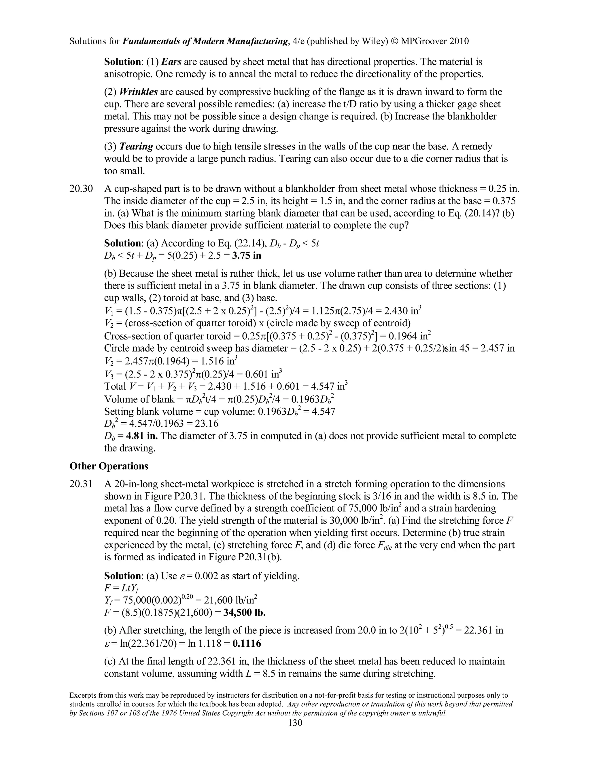 Solutions for Fundamentals of Modern Manufacturing, 4/e (published by Wiley)  MPGroover 2010
Excerpts from this work may be reproduced by instructors for distribution on a not-for-profit basis for testing or instructional purposes only to
students enrolled in courses for which the textbook has been adopted. Any other reproduction or translation of this work beyond that permitted
by Sections 107 or 108 of the 1976 United States Copyright Act without the permission of the copyright owner is unlawful.
130
Solution: (1) Ears are caused by sheet metal that has directional properties. The material is
anisotropic. One remedy is to anneal the metal to reduce the directionality of the properties.
(2) Wrinkles are caused by compressive buckling of the flange as it is drawn inward to form the
cup. There are several possible remedies: (a) increase the t/D ratio by using a thicker gage sheet
metal. This may not be possible since a design change is required. (b) Increase the blankholder
pressure against the work during drawing.
(3) Tearing occurs due to high tensile stresses in the walls of the cup near the base. A remedy
would be to provide a large punch radius. Tearing can also occur due to a die corner radius that is
too small.
20.30 A cup-shaped part is to be drawn without a blankholder from sheet metal whose thickness = 0.25 in.
The inside diameter of the cup = 2.5 in, its height = 1.5 in, and the corner radius at the base = 0.375
in. (a) What is the minimum starting blank diameter that can be used, according to Eq. (20.14)? (b)
Does this blank diameter provide sufficient material to complete the cup?
Solution: (a) According to Eq. (22.14), Db - Dp < 5t
Db < 5t + Dp = 5(0.25) + 2.5 = 3.75 in
(b) Because the sheet metal is rather thick, let us use volume rather than area to determine whether
there is sufficient metal in a 3.75 in blank diameter. The drawn cup consists of three sections: (1)
cup walls, (2) toroid at base, and (3) base.
V1 = (1.5 - 0.375)π[(2.5 + 2 x 0.25)2
] - (2.5)2
)/4 = 1.125π(2.75)/4 = 2.430 in3
V2 = (cross-section of quarter toroid) x (circle made by sweep of centroid)
Cross-section of quarter toroid = 0.25π[(0.375 + 0.25)2
- (0.375)2
] = 0.1964 in2
Circle made by centroid sweep has diameter = (2.5 - 2 x 0.25) + 2(0.375 + 0.25/2)sin 45 = 2.457 in
V2 = 2.457π(0.1964) = 1.516 in3
V3 = (2.5 - 2 x 0.375)2
π(0.25)/4 = 0.601 in3
Total V = V1 + V2 + V3 = 2.430 + 1.516 + 0.601 = 4.547 in3
Volume of blank = πDb
2
t/4 = π(0.25)Db
2
/4 = 0.1963Db
2
Setting blank volume = cup volume: 0.1963Db
2
= 4.547
Db
2
= 4.547/0.1963 = 23.16
Db = 4.81 in. The diameter of 3.75 in computed in (a) does not provide sufficient metal to complete
the drawing.
Other Operations
20.31 A 20-in-long sheet-metal workpiece is stretched in a stretch forming operation to the dimensions
shown in Figure P20.31. The thickness of the beginning stock is 3/16 in and the width is 8.5 in. The
metal has a flow curve defined by a strength coefficient of 75,000 lb/in2
and a strain hardening
exponent of 0.20. The yield strength of the material is 30,000 lb/in2
. (a) Find the stretching force F
required near the beginning of the operation when yielding first occurs. Determine (b) true strain
experienced by the metal, (c) stretching force F, and (d) die force Fdie at the very end when the part
is formed as indicated in Figure P20.31(b).
Solution: (a) Use ε = 0.002 as start of yielding.
F = LtYf
Yf = 75,000(0.002)0.20
= 21,600 lb/in2
F = (8.5)(0.1875)(21,600) = 34,500 lb.
(b) After stretching, the length of the piece is increased from 20.0 in to 2(102
+ 52
)0.5
= 22.361 in
ε = ln(22.361/20) = ln 1.118 = 0.1116
(c) At the final length of 22.361 in, the thickness of the sheet metal has been reduced to maintain
constant volume, assuming width L = 8.5 in remains the same during stretching.
 