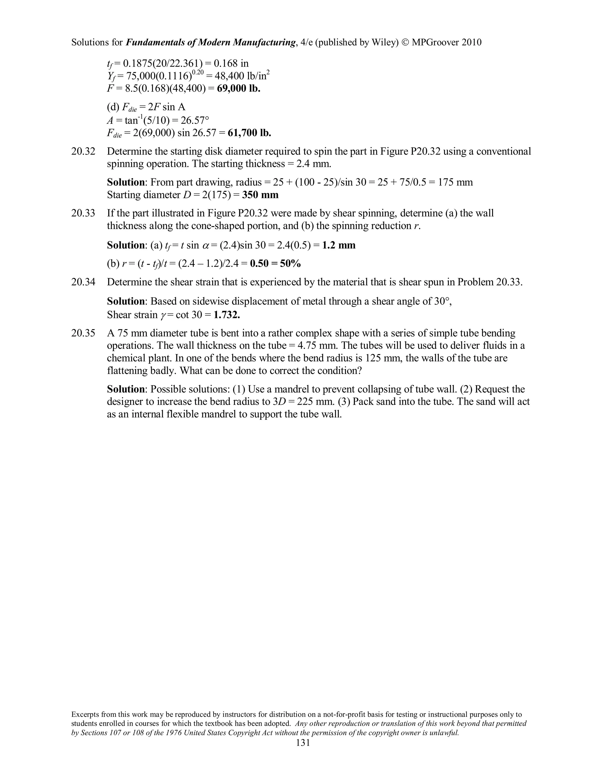 Solutions for Fundamentals of Modern Manufacturing, 4/e (published by Wiley)  MPGroover 2010
Excerpts from this work may be reproduced by instructors for distribution on a not-for-profit basis for testing or instructional purposes only to
students enrolled in courses for which the textbook has been adopted. Any other reproduction or translation of this work beyond that permitted
by Sections 107 or 108 of the 1976 United States Copyright Act without the permission of the copyright owner is unlawful.
131
tf = 0.1875(20/22.361) = 0.168 in
Yf = 75,000(0.1116)0.20
= 48,400 lb/in2
F = 8.5(0.168)(48,400) = 69,000 lb.
(d) Fdie = 2F sin A
A = tan-1
(5/10) = 26.57°
Fdie = 2(69,000) sin 26.57 = 61,700 lb.
20.32 Determine the starting disk diameter required to spin the part in Figure P20.32 using a conventional
spinning operation. The starting thickness = 2.4 mm.
Solution: From part drawing, radius = 25 + (100 - 25)/sin 30 = 25 + 75/0.5 = 175 mm
Starting diameter D = 2(175) = 350 mm
20.33 If the part illustrated in Figure P20.32 were made by shear spinning, determine (a) the wall
thickness along the cone-shaped portion, and (b) the spinning reduction r.
Solution: (a) tf = t sin α = (2.4)sin 30 = 2.4(0.5) = 1.2 mm
(b) r = (t - tf)/t = (2.4 – 1.2)/2.4 = 0.50 = 50%
20.34 Determine the shear strain that is experienced by the material that is shear spun in Problem 20.33.
Solution: Based on sidewise displacement of metal through a shear angle of 30°,
Shear strain γ = cot 30 = 1.732.
20.35 A 75 mm diameter tube is bent into a rather complex shape with a series of simple tube bending
operations. The wall thickness on the tube = 4.75 mm. The tubes will be used to deliver fluids in a
chemical plant. In one of the bends where the bend radius is 125 mm, the walls of the tube are
flattening badly. What can be done to correct the condition?
Solution: Possible solutions: (1) Use a mandrel to prevent collapsing of tube wall. (2) Request the
designer to increase the bend radius to 3D = 225 mm. (3) Pack sand into the tube. The sand will act
as an internal flexible mandrel to support the tube wall.
 