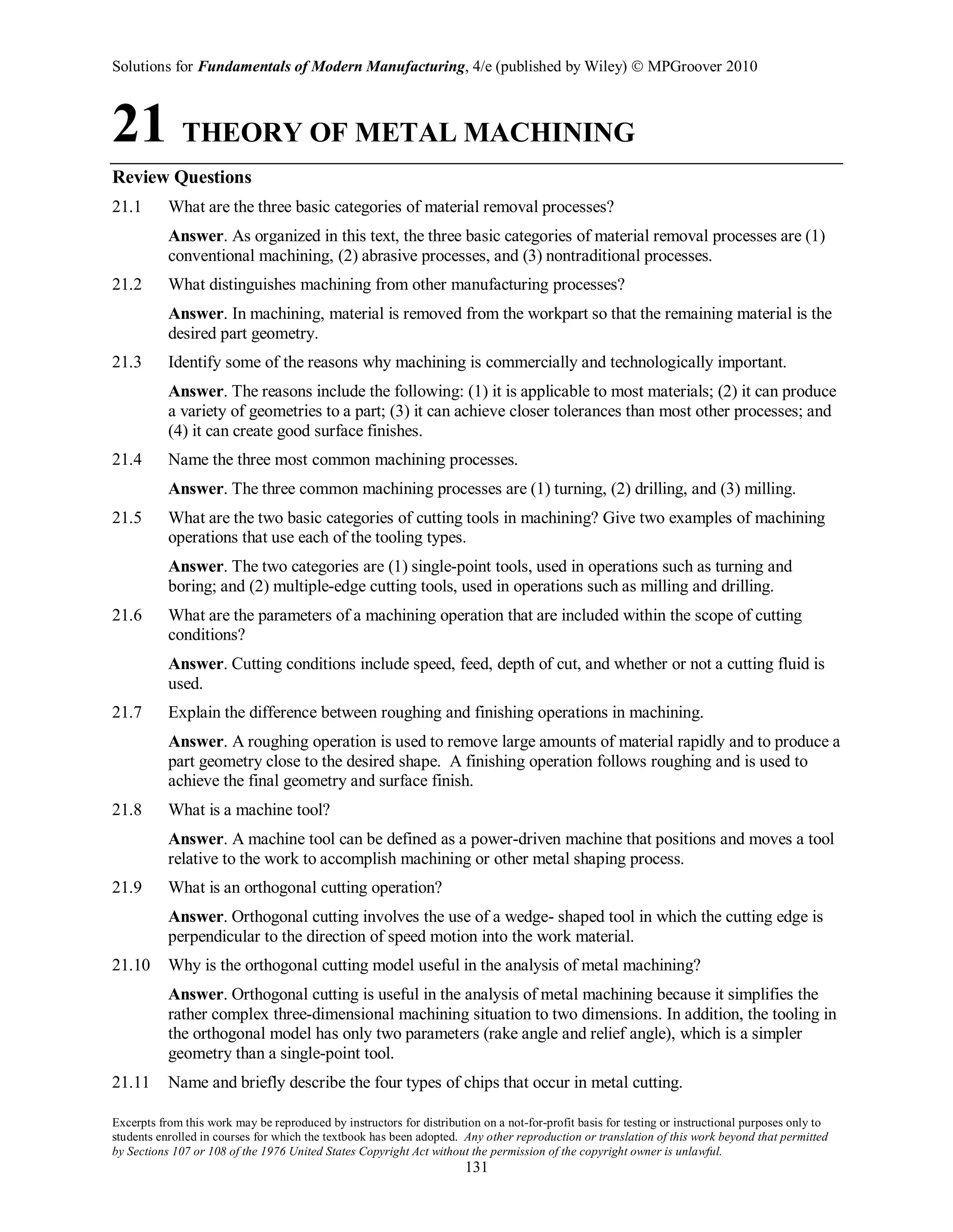 Solutions for Fundamentals of Modern Manufacturing, 4/e (published by Wiley)  MPGroover 2010
Excerpts from this work may be reproduced by instructors for distribution on a not-for-profit basis for testing or instructional purposes only to
students enrolled in courses for which the textbook has been adopted. Any other reproduction or translation of this work beyond that permitted
by Sections 107 or 108 of the 1976 United States Copyright Act without the permission of the copyright owner is unlawful.
131
21 THEORY OF METAL MACHINING
Review Questions
21.1 What are the three basic categories of material removal processes?
Answer. As organized in this text, the three basic categories of material removal processes are (1)
conventional machining, (2) abrasive processes, and (3) nontraditional processes.
21.2 What distinguishes machining from other manufacturing processes?
Answer. In machining, material is removed from the workpart so that the remaining material is the
desired part geometry.
21.3 Identify some of the reasons why machining is commercially and technologically important.
Answer. The reasons include the following: (1) it is applicable to most materials; (2) it can produce
a variety of geometries to a part; (3) it can achieve closer tolerances than most other processes; and
(4) it can create good surface finishes.
21.4 Name the three most common machining processes.
Answer. The three common machining processes are (1) turning, (2) drilling, and (3) milling.
21.5 What are the two basic categories of cutting tools in machining? Give two examples of machining
operations that use each of the tooling types.
Answer. The two categories are (1) single-point tools, used in operations such as turning and
boring; and (2) multiple-edge cutting tools, used in operations such as milling and drilling.
21.6 What are the parameters of a machining operation that are included within the scope of cutting
conditions?
Answer. Cutting conditions include speed, feed, depth of cut, and whether or not a cutting fluid is
used.
21.7 Explain the difference between roughing and finishing operations in machining.
Answer. A roughing operation is used to remove large amounts of material rapidly and to produce a
part geometry close to the desired shape. A finishing operation follows roughing and is used to
achieve the final geometry and surface finish.
21.8 What is a machine tool?
Answer. A machine tool can be defined as a power-driven machine that positions and moves a tool
relative to the work to accomplish machining or other metal shaping process.
21.9 What is an orthogonal cutting operation?
Answer. Orthogonal cutting involves the use of a wedge- shaped tool in which the cutting edge is
perpendicular to the direction of speed motion into the work material.
21.10 Why is the orthogonal cutting model useful in the analysis of metal machining?
Answer. Orthogonal cutting is useful in the analysis of metal machining because it simplifies the
rather complex three-dimensional machining situation to two dimensions. In addition, the tooling in
the orthogonal model has only two parameters (rake angle and relief angle), which is a simpler
geometry than a single-point tool.
21.11 Name and briefly describe the four types of chips that occur in metal cutting.
 
