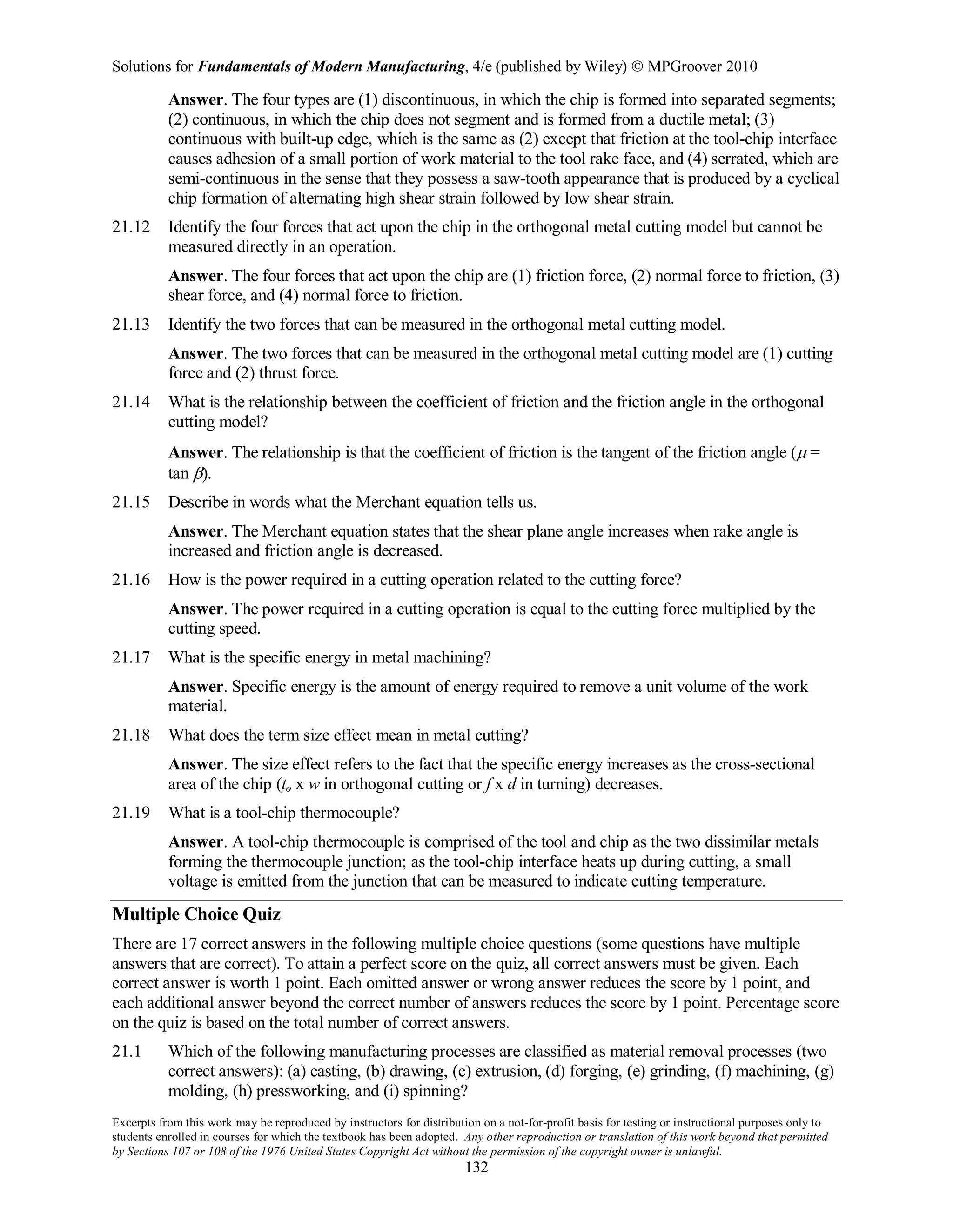Solutions for Fundamentals of Modern Manufacturing, 4/e (published by Wiley)  MPGroover 2010
Excerpts from this work may be reproduced by instructors for distribution on a not-for-profit basis for testing or instructional purposes only to
students enrolled in courses for which the textbook has been adopted. Any other reproduction or translation of this work beyond that permitted
by Sections 107 or 108 of the 1976 United States Copyright Act without the permission of the copyright owner is unlawful.
132
Answer. The four types are (1) discontinuous, in which the chip is formed into separated segments;
(2) continuous, in which the chip does not segment and is formed from a ductile metal; (3)
continuous with built-up edge, which is the same as (2) except that friction at the tool-chip interface
causes adhesion of a small portion of work material to the tool rake face, and (4) serrated, which are
semi-continuous in the sense that they possess a saw-tooth appearance that is produced by a cyclical
chip formation of alternating high shear strain followed by low shear strain.
21.12 Identify the four forces that act upon the chip in the orthogonal metal cutting model but cannot be
measured directly in an operation.
Answer. The four forces that act upon the chip are (1) friction force, (2) normal force to friction, (3)
shear force, and (4) normal force to friction.
21.13 Identify the two forces that can be measured in the orthogonal metal cutting model.
Answer. The two forces that can be measured in the orthogonal metal cutting model are (1) cutting
force and (2) thrust force.
21.14 What is the relationship between the coefficient of friction and the friction angle in the orthogonal
cutting model?
Answer. The relationship is that the coefficient of friction is the tangent of the friction angle (µ =
tan β).
21.15 Describe in words what the Merchant equation tells us.
Answer. The Merchant equation states that the shear plane angle increases when rake angle is
increased and friction angle is decreased.
21.16 How is the power required in a cutting operation related to the cutting force?
Answer. The power required in a cutting operation is equal to the cutting force multiplied by the
cutting speed.
21.17 What is the specific energy in metal machining?
Answer. Specific energy is the amount of energy required to remove a unit volume of the work
material.
21.18 What does the term size effect mean in metal cutting?
Answer. The size effect refers to the fact that the specific energy increases as the cross-sectional
area of the chip (to x w in orthogonal cutting or f x d in turning) decreases.
21.19 What is a tool-chip thermocouple?
Answer. A tool-chip thermocouple is comprised of the tool and chip as the two dissimilar metals
forming the thermocouple junction; as the tool-chip interface heats up during cutting, a small
voltage is emitted from the junction that can be measured to indicate cutting temperature.
Multiple Choice Quiz
There are 17 correct answers in the following multiple choice questions (some questions have multiple
answers that are correct). To attain a perfect score on the quiz, all correct answers must be given. Each
correct answer is worth 1 point. Each omitted answer or wrong answer reduces the score by 1 point, and
each additional answer beyond the correct number of answers reduces the score by 1 point. Percentage score
on the quiz is based on the total number of correct answers.
21.1 Which of the following manufacturing processes are classified as material removal processes (two
correct answers): (a) casting, (b) drawing, (c) extrusion, (d) forging, (e) grinding, (f) machining, (g)
molding, (h) pressworking, and (i) spinning?
 