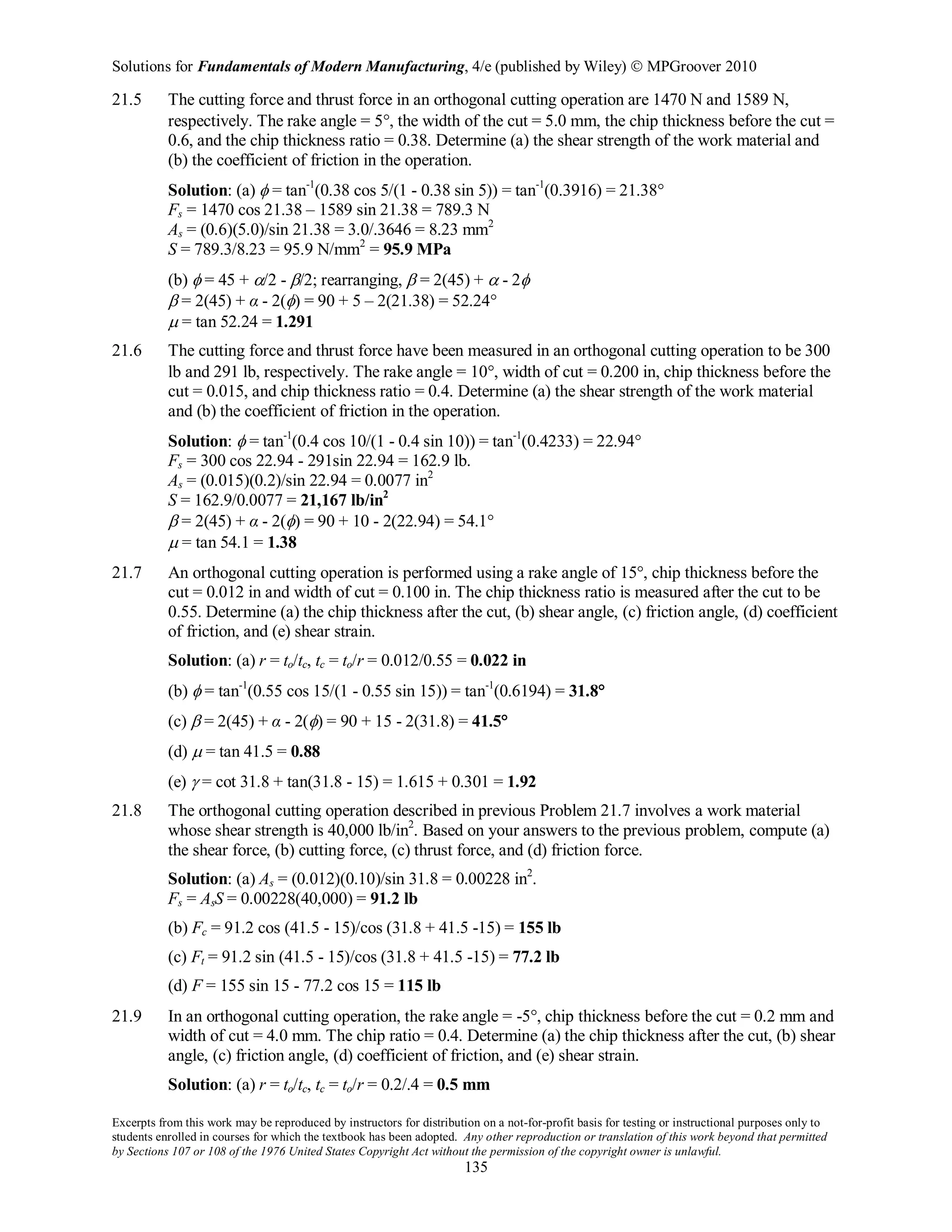 Solutions for Fundamentals of Modern Manufacturing, 4/e (published by Wiley)  MPGroover 2010
Excerpts from this work may be reproduced by instructors for distribution on a not-for-profit basis for testing or instructional purposes only to
students enrolled in courses for which the textbook has been adopted. Any other reproduction or translation of this work beyond that permitted
by Sections 107 or 108 of the 1976 United States Copyright Act without the permission of the copyright owner is unlawful.
135
21.5 The cutting force and thrust force in an orthogonal cutting operation are 1470 N and 1589 N,
respectively. The rake angle = 5°, the width of the cut = 5.0 mm, the chip thickness before the cut =
0.6, and the chip thickness ratio = 0.38. Determine (a) the shear strength of the work material and
(b) the coefficient of friction in the operation.
Solution: (a) φ = tan-1
(0.38 cos 5/(1 - 0.38 sin 5)) = tan-1
(0.3916) = 21.38°
Fs = 1470 cos 21.38 – 1589 sin 21.38 = 789.3 N
As = (0.6)(5.0)/sin 21.38 = 3.0/.3646 = 8.23 mm2
S = 789.3/8.23 = 95.9 N/mm2
= 95.9 MPa
(b) φ = 45 + α/2 - β/2; rearranging, β = 2(45) + α - 2φ
β = 2(45) + α - 2(φ) = 90 + 5 – 2(21.38) = 52.24°
µ = tan 52.24 = 1.291
21.6 The cutting force and thrust force have been measured in an orthogonal cutting operation to be 300
lb and 291 lb, respectively. The rake angle = 10°, width of cut = 0.200 in, chip thickness before the
cut = 0.015, and chip thickness ratio = 0.4. Determine (a) the shear strength of the work material
and (b) the coefficient of friction in the operation.
Solution: φ = tan-1
(0.4 cos 10/(1 - 0.4 sin 10)) = tan-1
(0.4233) = 22.94°
Fs = 300 cos 22.94 - 291sin 22.94 = 162.9 lb.
As = (0.015)(0.2)/sin 22.94 = 0.0077 in2
S = 162.9/0.0077 = 21,167 lb/in2
β = 2(45) + α - 2(φ) = 90 + 10 - 2(22.94) = 54.1°
µ = tan 54.1 = 1.38
21.7 An orthogonal cutting operation is performed using a rake angle of 15°, chip thickness before the
cut = 0.012 in and width of cut = 0.100 in. The chip thickness ratio is measured after the cut to be
0.55. Determine (a) the chip thickness after the cut, (b) shear angle, (c) friction angle, (d) coefficient
of friction, and (e) shear strain.
Solution: (a) r = to/tc, tc = to/r = 0.012/0.55 = 0.022 in
(b) φ = tan-1
(0.55 cos 15/(1 - 0.55 sin 15)) = tan-1
(0.6194) = 31.8°
(c) β = 2(45) + α - 2(φ) = 90 + 15 - 2(31.8) = 41.5°
(d) µ = tan 41.5 = 0.88
(e) γ = cot 31.8 + tan(31.8 - 15) = 1.615 + 0.301 = 1.92
21.8 The orthogonal cutting operation described in previous Problem 21.7 involves a work material
whose shear strength is 40,000 lb/in2
. Based on your answers to the previous problem, compute (a)
the shear force, (b) cutting force, (c) thrust force, and (d) friction force.
Solution: (a) As = (0.012)(0.10)/sin 31.8 = 0.00228 in2
.
Fs = AsS = 0.00228(40,000) = 91.2 lb
(b) Fc = 91.2 cos (41.5 - 15)/cos (31.8 + 41.5 -15) = 155 lb
(c) Ft = 91.2 sin (41.5 - 15)/cos (31.8 + 41.5 -15) = 77.2 lb
(d) F = 155 sin 15 - 77.2 cos 15 = 115 lb
21.9 In an orthogonal cutting operation, the rake angle = -5°, chip thickness before the cut = 0.2 mm and
width of cut = 4.0 mm. The chip ratio = 0.4. Determine (a) the chip thickness after the cut, (b) shear
angle, (c) friction angle, (d) coefficient of friction, and (e) shear strain.
Solution: (a) r = to/tc, tc = to/r = 0.2/.4 = 0.5 mm
 