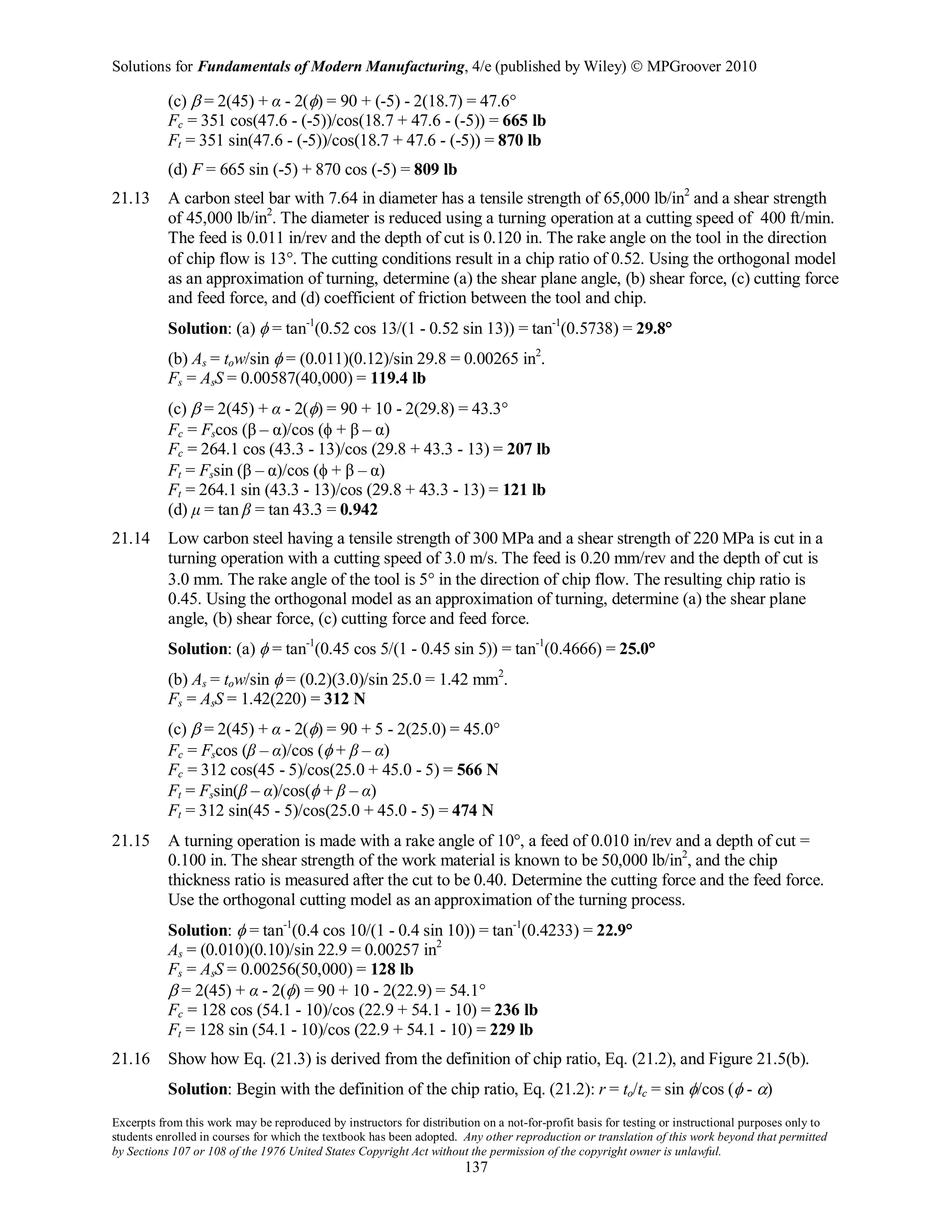 Solutions for Fundamentals of Modern Manufacturing, 4/e (published by Wiley)  MPGroover 2010
Excerpts from this work may be reproduced by instructors for distribution on a not-for-profit basis for testing or instructional purposes only to
students enrolled in courses for which the textbook has been adopted. Any other reproduction or translation of this work beyond that permitted
by Sections 107 or 108 of the 1976 United States Copyright Act without the permission of the copyright owner is unlawful.
137
(c) β = 2(45) + α - 2(φ) = 90 + (-5) - 2(18.7) = 47.6°
Fc = 351 cos(47.6 - (-5))/cos(18.7 + 47.6 - (-5)) = 665 lb
Ft = 351 sin(47.6 - (-5))/cos(18.7 + 47.6 - (-5)) = 870 lb
(d) F = 665 sin (-5) + 870 cos (-5) = 809 lb
21.13 A carbon steel bar with 7.64 in diameter has a tensile strength of 65,000 lb/in2
and a shear strength
of 45,000 lb/in2
. The diameter is reduced using a turning operation at a cutting speed of 400 ft/min.
The feed is 0.011 in/rev and the depth of cut is 0.120 in. The rake angle on the tool in the direction
of chip flow is 13°. The cutting conditions result in a chip ratio of 0.52. Using the orthogonal model
as an approximation of turning, determine (a) the shear plane angle, (b) shear force, (c) cutting force
and feed force, and (d) coefficient of friction between the tool and chip.
Solution: (a) φ = tan-1
(0.52 cos 13/(1 - 0.52 sin 13)) = tan-1
(0.5738) = 29.8°
(b) As = tow/sin φ = (0.011)(0.12)/sin 29.8 = 0.00265 in2
.
Fs = AsS = 0.00587(40,000) = 119.4 lb
(c) β = 2(45) + α - 2(φ) = 90 + 10 - 2(29.8) = 43.3°
Fc = Fscos (β – α)/cos (φ + β – α)
Fc = 264.1 cos (43.3 - 13)/cos (29.8 + 43.3 - 13) = 207 lb
Ft = Fssin (β – α)/cos (φ + β – α)
Ft = 264.1 sin (43.3 - 13)/cos (29.8 + 43.3 - 13) = 121 lb
(d) μ = tan β = tan 43.3 = 0.942
21.14 Low carbon steel having a tensile strength of 300 MPa and a shear strength of 220 MPa is cut in a
turning operation with a cutting speed of 3.0 m/s. The feed is 0.20 mm/rev and the depth of cut is
3.0 mm. The rake angle of the tool is 5° in the direction of chip flow. The resulting chip ratio is
0.45. Using the orthogonal model as an approximation of turning, determine (a) the shear plane
angle, (b) shear force, (c) cutting force and feed force.
Solution: (a) φ = tan-1
(0.45 cos 5/(1 - 0.45 sin 5)) = tan-1
(0.4666) = 25.0°
(b) As = tow/sin φ = (0.2)(3.0)/sin 25.0 = 1.42 mm2
.
Fs = AsS = 1.42(220) = 312 N
(c) β = 2(45) + α - 2(φ) = 90 + 5 - 2(25.0) = 45.0°
Fc = Fscos (β – α)/cos (φ + β – α)
Fc = 312 cos(45 - 5)/cos(25.0 + 45.0 - 5) = 566 N
Ft = Fssin(β – α)/cos(φ + β – α)
Ft = 312 sin(45 - 5)/cos(25.0 + 45.0 - 5) = 474 N
21.15 A turning operation is made with a rake angle of 10°, a feed of 0.010 in/rev and a depth of cut =
0.100 in. The shear strength of the work material is known to be 50,000 lb/in2
, and the chip
thickness ratio is measured after the cut to be 0.40. Determine the cutting force and the feed force.
Use the orthogonal cutting model as an approximation of the turning process.
Solution: φ = tan-1
(0.4 cos 10/(1 - 0.4 sin 10)) = tan-1
(0.4233) = 22.9°
As = (0.010)(0.10)/sin 22.9 = 0.00257 in2
Fs = AsS = 0.00256(50,000) = 128 lb
β = 2(45) + α - 2(φ) = 90 + 10 - 2(22.9) = 54.1°
Fc = 128 cos (54.1 - 10)/cos (22.9 + 54.1 - 10) = 236 lb
Ft = 128 sin (54.1 - 10)/cos (22.9 + 54.1 - 10) = 229 lb
21.16 Show how Eq. (21.3) is derived from the definition of chip ratio, Eq. (21.2), and Figure 21.5(b).
Solution: Begin with the definition of the chip ratio, Eq. (21.2): r = to/tc = sin φ/cos (φ - α)
 