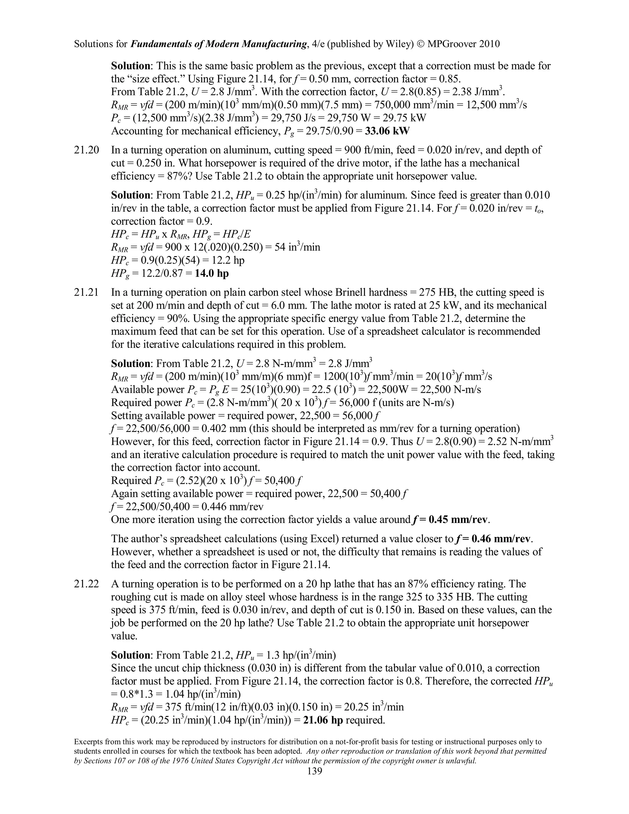 Solutions for Fundamentals of Modern Manufacturing, 4/e (published by Wiley)  MPGroover 2010
Excerpts from this work may be reproduced by instructors for distribution on a not-for-profit basis for testing or instructional purposes only to
students enrolled in courses for which the textbook has been adopted. Any other reproduction or translation of this work beyond that permitted
by Sections 107 or 108 of the 1976 United States Copyright Act without the permission of the copyright owner is unlawful.
139
Solution: This is the same basic problem as the previous, except that a correction must be made for
the “size effect.” Using Figure 21.14, for f = 0.50 mm, correction factor = 0.85.
From Table 21.2, U = 2.8 J/mm3
. With the correction factor, U = 2.8(0.85) = 2.38 J/mm3
.
RMR = vfd = (200 m/min)(103
mm/m)(0.50 mm)(7.5 mm) = 750,000 mm3
/min = 12,500 mm3
/s
Pc = (12,500 mm3
/s)(2.38 J/mm3
) = 29,750 J/s = 29,750 W = 29.75 kW
Accounting for mechanical efficiency, Pg = 29.75/0.90 = 33.06 kW
21.20 In a turning operation on aluminum, cutting speed = 900 ft/min, feed = 0.020 in/rev, and depth of
cut = 0.250 in. What horsepower is required of the drive motor, if the lathe has a mechanical
efficiency = 87%? Use Table 21.2 to obtain the appropriate unit horsepower value.
Solution: From Table 21.2, HPu = 0.25 hp/(in3
/min) for aluminum. Since feed is greater than 0.010
in/rev in the table, a correction factor must be applied from Figure 21.14. For f = 0.020 in/rev = to,
correction factor = 0.9.
HPc = HPu x RMR, HPg = HPc/E
RMR = vfd = 900 x 12(.020)(0.250) = 54 in3
/min
HPc = 0.9(0.25)(54) = 12.2 hp
HPg = 12.2/0.87 = 14.0 hp
21.21 In a turning operation on plain carbon steel whose Brinell hardness = 275 HB, the cutting speed is
set at 200 m/min and depth of cut = 6.0 mm. The lathe motor is rated at 25 kW, and its mechanical
efficiency = 90%. Using the appropriate specific energy value from Table 21.2, determine the
maximum feed that can be set for this operation. Use of a spreadsheet calculator is recommended
for the iterative calculations required in this problem.
Solution: From Table 21.2, U = 2.8 N-m/mm3
= 2.8 J/mm3
RMR = vfd = (200 m/min)(103
mm/m)(6 mm)f = 1200(103
)f mm3
/min = 20(103
)f mm3
/s
Available power Pc = Pg E = 25(103
)(0.90) = 22.5 (103
) = 22,500W = 22,500 N-m/s
Required power Pc = (2.8 N-m/mm3
)( 20 x 103
) f = 56,000 f (units are N-m/s)
Setting available power = required power, 22,500 = 56,000 f
f = 22,500/56,000 = 0.402 mm (this should be interpreted as mm/rev for a turning operation)
However, for this feed, correction factor in Figure 21.14 = 0.9. Thus U = 2.8(0.90) = 2.52 N-m/mm3
and an iterative calculation procedure is required to match the unit power value with the feed, taking
the correction factor into account.
Required Pc = (2.52)(20 x 103
) f = 50,400 f
Again setting available power = required power, 22,500 = 50,400 f
f = 22,500/50,400 = 0.446 mm/rev
One more iteration using the correction factor yields a value around f = 0.45 mm/rev.
The author’s spreadsheet calculations (using Excel) returned a value closer to f = 0.46 mm/rev.
However, whether a spreadsheet is used or not, the difficulty that remains is reading the values of
the feed and the correction factor in Figure 21.14.
21.22 A turning operation is to be performed on a 20 hp lathe that has an 87% efficiency rating. The
roughing cut is made on alloy steel whose hardness is in the range 325 to 335 HB. The cutting
speed is 375 ft/min, feed is 0.030 in/rev, and depth of cut is 0.150 in. Based on these values, can the
job be performed on the 20 hp lathe? Use Table 21.2 to obtain the appropriate unit horsepower
value.
Solution: From Table 21.2, HPu = 1.3 hp/(in3
/min)
Since the uncut chip thickness (0.030 in) is different from the tabular value of 0.010, a correction
factor must be applied. From Figure 21.14, the correction factor is 0.8. Therefore, the corrected HPu
= 0.8*1.3 = 1.04 hp/(in3
/min)
RMR = vfd = 375 ft/min(12 in/ft)(0.03 in)(0.150 in) = 20.25 in3
/min
HPc = (20.25 in3
/min)(1.04 hp/(in3
/min)) = 21.06 hp required.
 